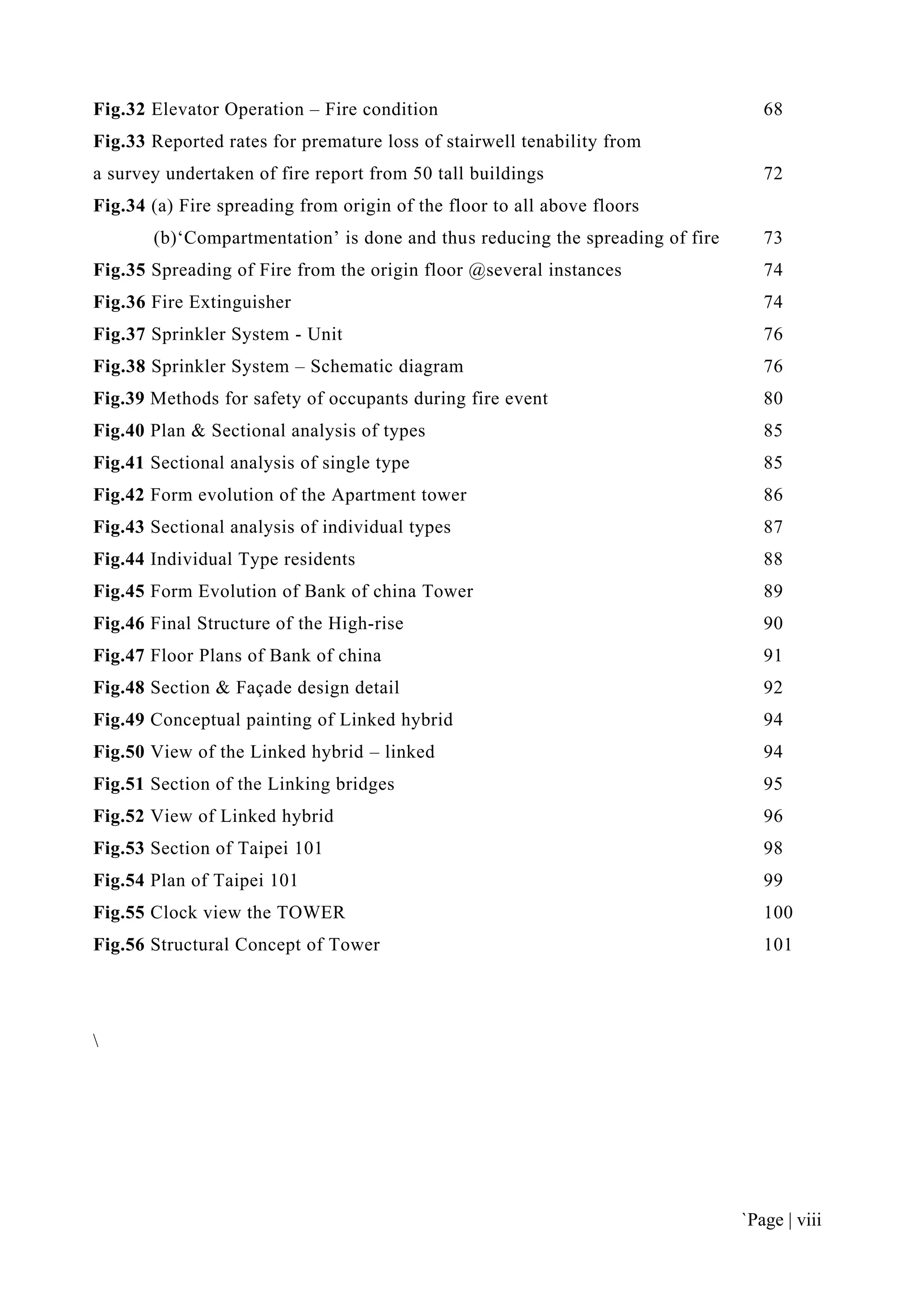 `Page | viii
Fig.32 Elevator Operation – Fire condition 68
Fig.33 Reported rates for premature loss of stairwell tenability from
a survey undertaken of fire report from 50 tall buildings 72
Fig.34 (a) Fire spreading from origin of the floor to all above floors
(b)‘Compartmentation’ is done and thus reducing the spreading of fire 73
Fig.35 Spreading of Fire from the origin floor @several instances 74
Fig.36 Fire Extinguisher 74
Fig.37 Sprinkler System - Unit 76
Fig.38 Sprinkler System – Schematic diagram 76
Fig.39 Methods for safety of occupants during fire event 80
Fig.40 Plan & Sectional analysis of types 85
Fig.41 Sectional analysis of single type 85
Fig.42 Form evolution of the Apartment tower 86
Fig.43 Sectional analysis of individual types 87
Fig.44 Individual Type residents 88
Fig.45 Form Evolution of Bank of china Tower 89
Fig.46 Final Structure of the High-rise 90
Fig.47 Floor Plans of Bank of china 91
Fig.48 Section & Façade design detail 92
Fig.49 Conceptual painting of Linked hybrid 94
Fig.50 View of the Linked hybrid – linked 94
Fig.51 Section of the Linking bridges 95
Fig.52 View of Linked hybrid 96
Fig.53 Section of Taipei 101 98
Fig.54 Plan of Taipei 101 99
Fig.55 Clock view the TOWER 100
Fig.56 Structural Concept of Tower 101

 