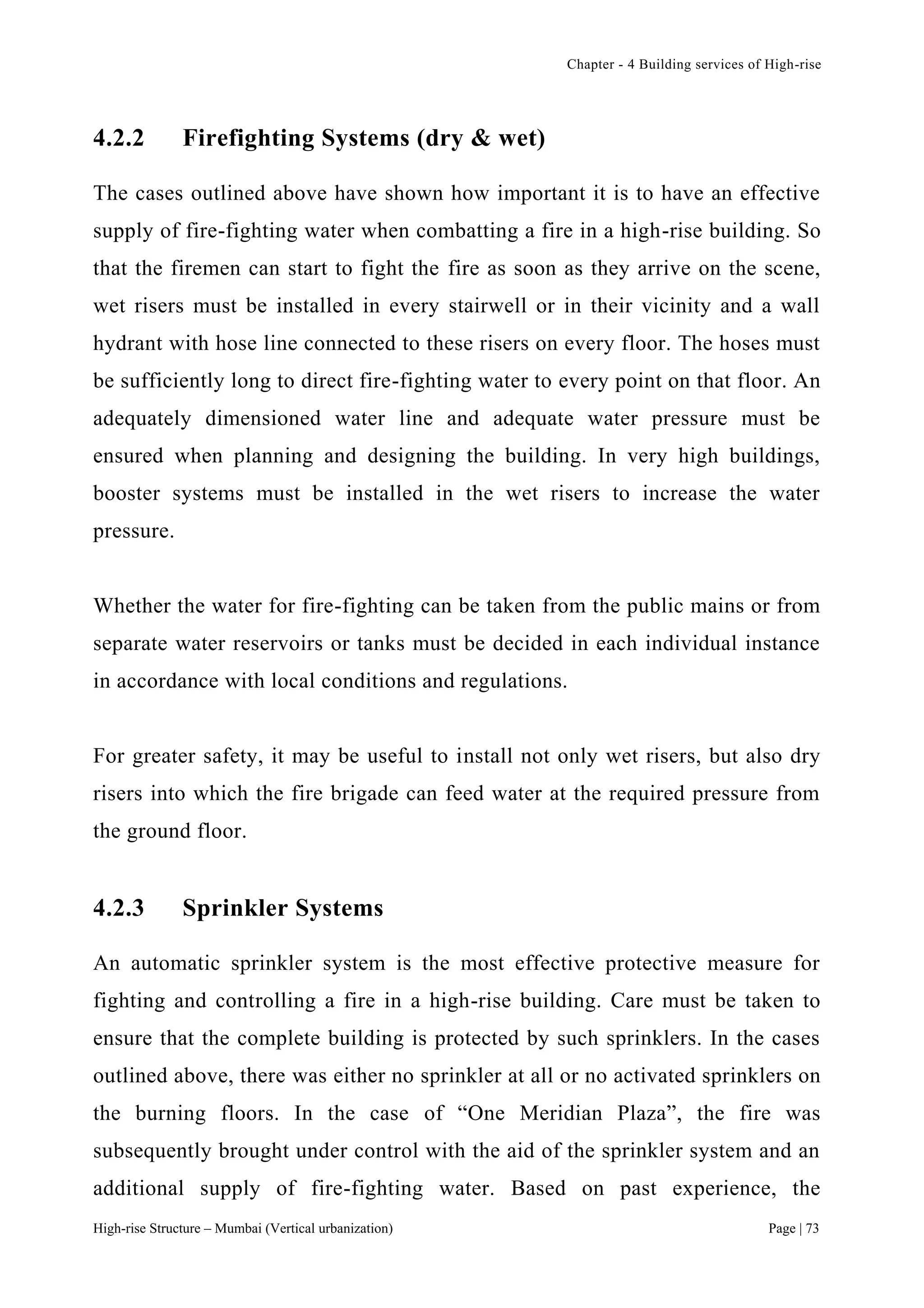 Chapter - 4 Building services of High-rise
High-rise Structure – Mumbai (Vertical urbanization) Page | 73
4.2.2 Firefighting Systems (dry & wet)
The cases outlined above have shown how important it is to have an effective
supply of fire-fighting water when combatting a fire in a high-rise building. So
that the firemen can start to fight the fire as soon as they arrive on the scene,
wet risers must be installed in every stairwell or in their vicinity and a wall
hydrant with hose line connected to these risers on every floor. The hoses must
be sufficiently long to direct fire-fighting water to every point on that floor. An
adequately dimensioned water line and adequate water pressure must be
ensured when planning and designing the building. In very high buildings,
booster systems must be installed in the wet risers to increase the water
pressure.
Whether the water for fire-fighting can be taken from the public mains or from
separate water reservoirs or tanks must be decided in each individual instance
in accordance with local conditions and regulations.
For greater safety, it may be useful to install not only wet risers, but also dry
risers into which the fire brigade can feed water at the required pressure from
the ground floor.
4.2.3 Sprinkler Systems
An automatic sprinkler system is the most effective protective measure for
fighting and controlling a fire in a high-rise building. Care must be taken to
ensure that the complete building is protected by such sprinklers. In the cases
outlined above, there was either no sprinkler at all or no activated sprinklers on
the burning floors. In the case of “One Meridian Plaza”, the fire was
subsequently brought under control with the aid of the sprinkler system and an
additional supply of fire-fighting water. Based on past experience, the
 