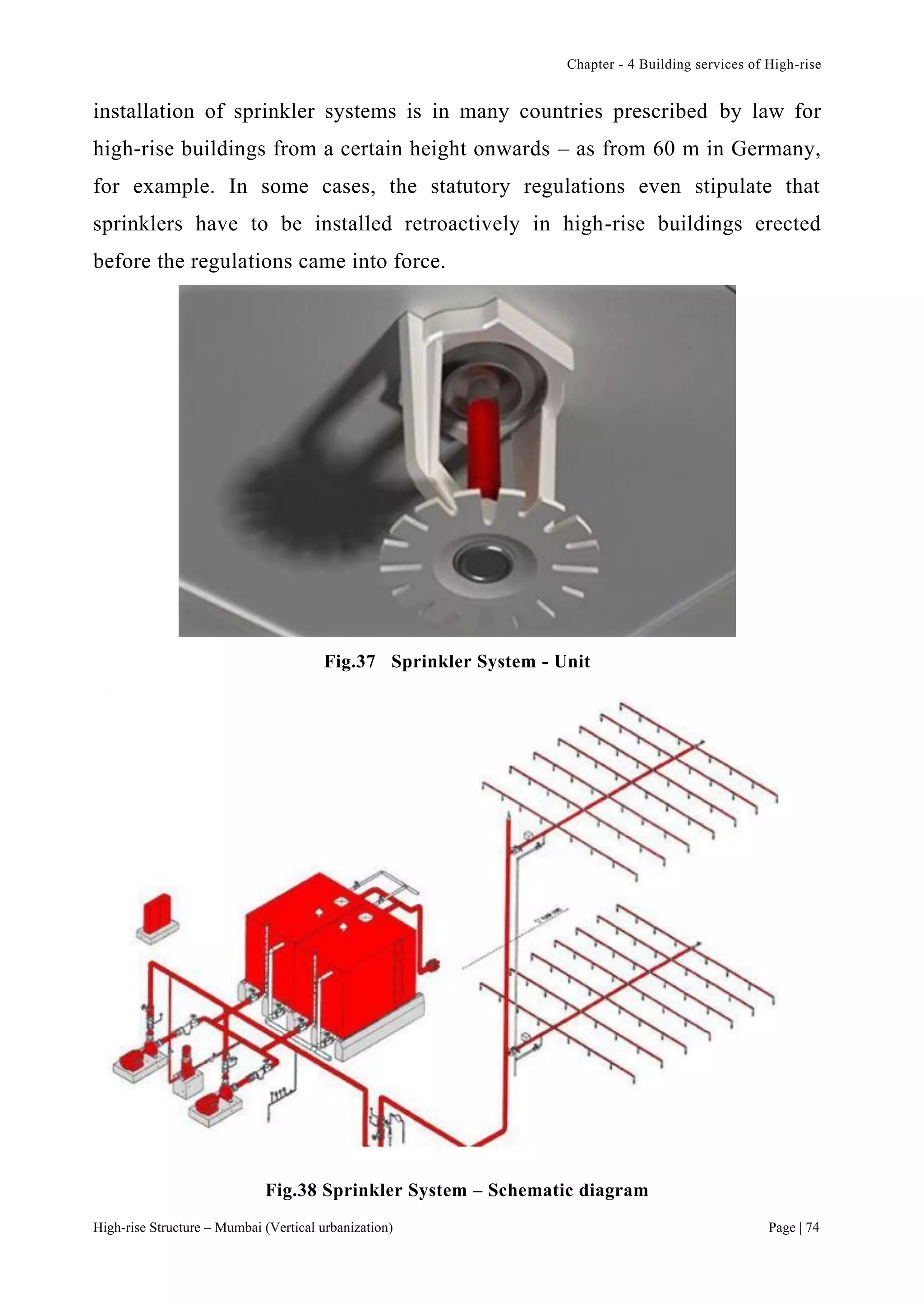 Chapter - 4 Building services of High-rise
High-rise Structure – Mumbai (Vertical urbanization) Page | 74
installation of sprinkler systems is in many countries prescribed by law for
high-rise buildings from a certain height onwards – as from 60 m in Germany,
for example. In some cases, the statutory regulations even stipulate that
sprinklers have to be installed retroactively in high-rise buildings erected
before the regulations came into force.
Fig.37 Sprinkler System - Unit
Fig.38 Sprinkler System – Schematic diagram
 