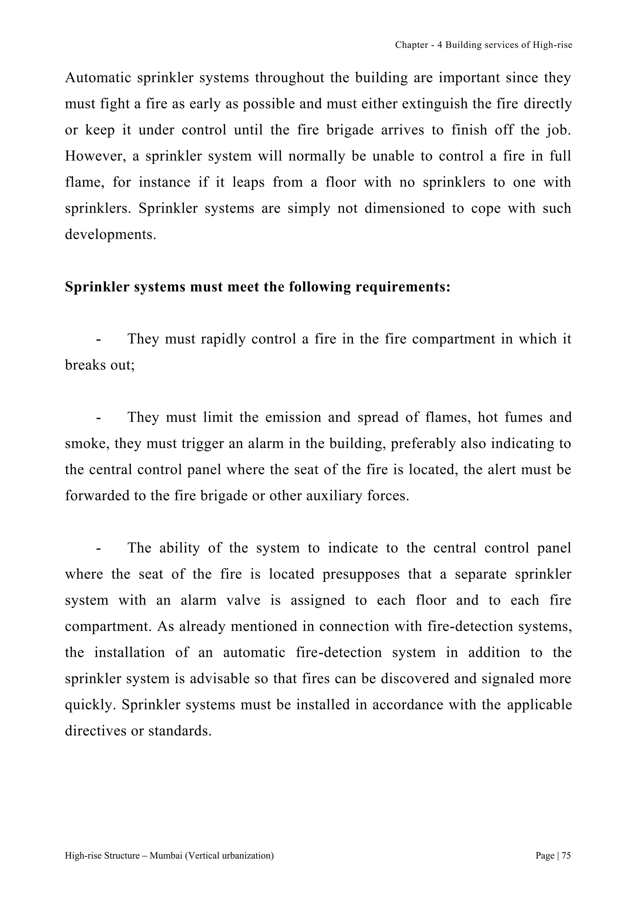 Chapter - 4 Building services of High-rise
High-rise Structure – Mumbai (Vertical urbanization) Page | 75
Automatic sprinkler systems throughout the building are important since they
must fight a fire as early as possible and must either extinguish the fire directly
or keep it under control until the fire brigade arrives to finish off the job.
However, a sprinkler system will normally be unable to control a fire in full
flame, for instance if it leaps from a floor with no sprinklers to one with
sprinklers. Sprinkler systems are simply not dimensioned to cope with such
developments.
Sprinkler systems must meet the following requirements:
- They must rapidly control a fire in the fire compartment in which it
breaks out;
- They must limit the emission and spread of flames, hot fumes and
smoke, they must trigger an alarm in the building, preferably also indicating to
the central control panel where the seat of the fire is located, the alert must be
forwarded to the fire brigade or other auxiliary forces.
- The ability of the system to indicate to the central control panel
where the seat of the fire is located presupposes that a separate sprinkler
system with an alarm valve is assigned to each floor and to each fire
compartment. As already mentioned in connection with fire-detection systems,
the installation of an automatic fire-detection system in addition to the
sprinkler system is advisable so that fires can be discovered and signaled more
quickly. Sprinkler systems must be installed in accordance with the applicable
directives or standards.
 