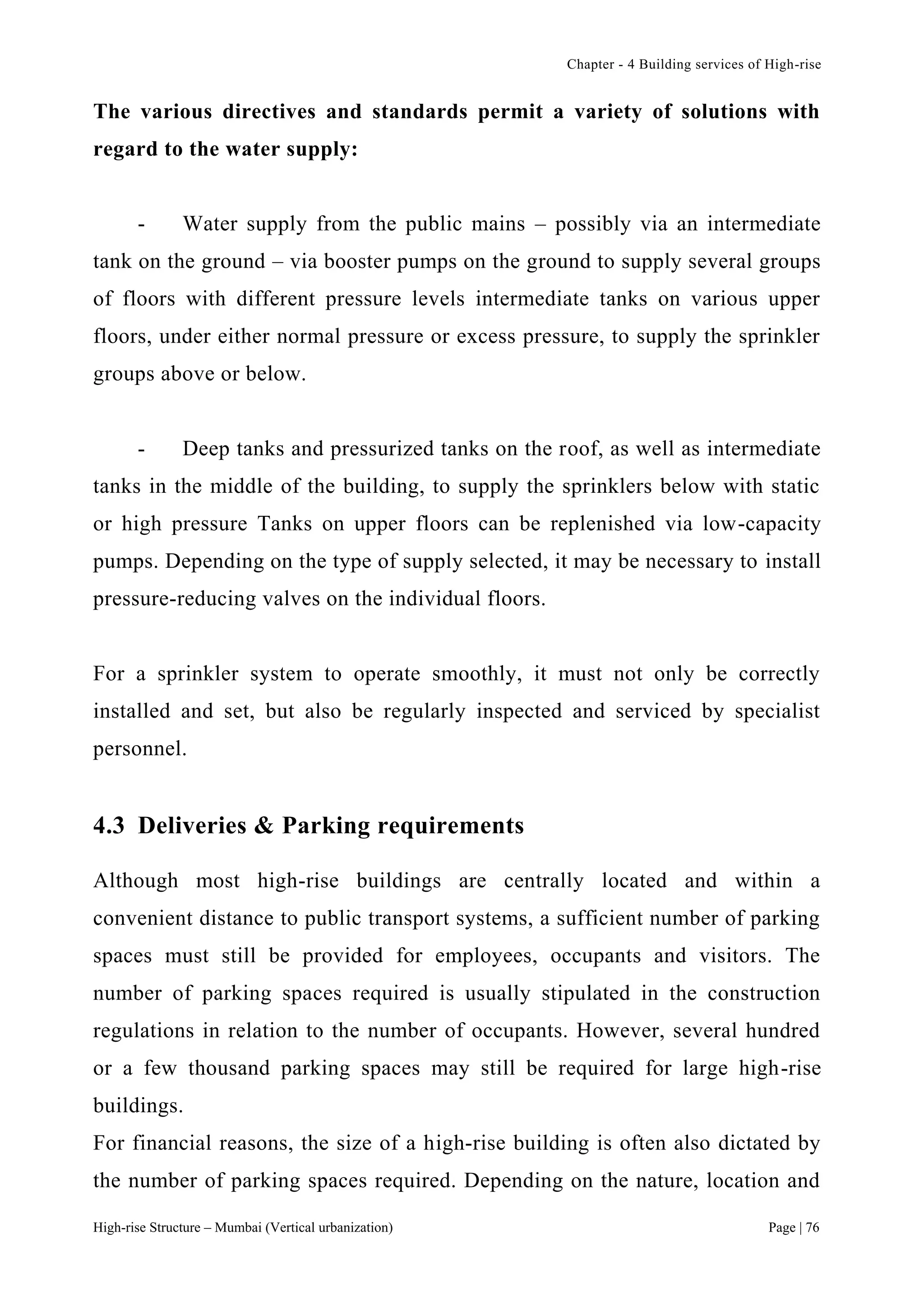 Chapter - 4 Building services of High-rise
High-rise Structure – Mumbai (Vertical urbanization) Page | 76
The various directives and standards permit a variety of solutions with
regard to the water supply:
- Water supply from the public mains – possibly via an intermediate
tank on the ground – via booster pumps on the ground to supply several groups
of floors with different pressure levels intermediate tanks on various upper
floors, under either normal pressure or excess pressure, to supply the sprinkler
groups above or below.
- Deep tanks and pressurized tanks on the roof, as well as intermediate
tanks in the middle of the building, to supply the sprinklers below with static
or high pressure Tanks on upper floors can be replenished via low-capacity
pumps. Depending on the type of supply selected, it may be necessary to install
pressure-reducing valves on the individual floors.
For a sprinkler system to operate smoothly, it must not only be correctly
installed and set, but also be regularly inspected and serviced by specialist
personnel.
4.3 Deliveries & Parking requirements
Although most high-rise buildings are centrally located and within a
convenient distance to public transport systems, a sufficient number of parking
spaces must still be provided for employees, occupants and visitors. The
number of parking spaces required is usually stipulated in the construction
regulations in relation to the number of occupants. However, several hundred
or a few thousand parking spaces may still be required for large high-rise
buildings.
For financial reasons, the size of a high-rise building is often also dictated by
the number of parking spaces required. Depending on the nature, location and
 