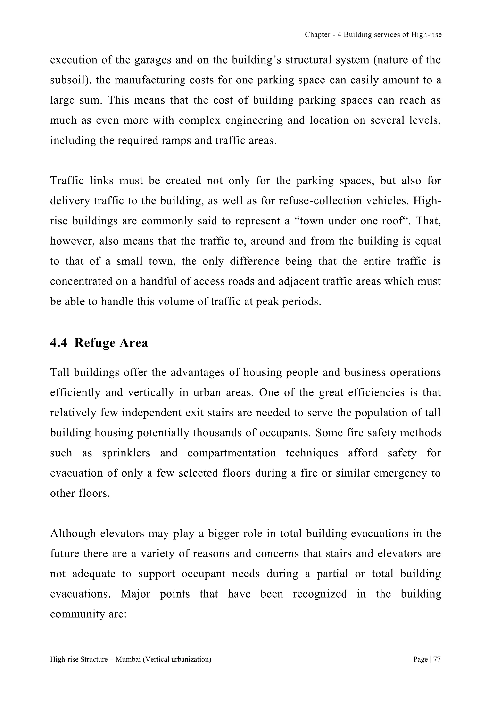 Chapter - 4 Building services of High-rise
High-rise Structure – Mumbai (Vertical urbanization) Page | 77
execution of the garages and on the building’s structural system (nature of the
subsoil), the manufacturing costs for one parking space can easily amount to a
large sum. This means that the cost of building parking spaces can reach as
much as even more with complex engineering and location on several levels,
including the required ramps and traffic areas.
Traffic links must be created not only for the parking spaces, but also for
delivery traffic to the building, as well as for refuse-collection vehicles. High-
rise buildings are commonly said to represent a “town under one roof“. That,
however, also means that the traffic to, around and from the building is equal
to that of a small town, the only difference being that the entire traffic is
concentrated on a handful of access roads and adjacent traffic areas which must
be able to handle this volume of traffic at peak periods.
4.4 Refuge Area
Tall buildings offer the advantages of housing people and business operations
efficiently and vertically in urban areas. One of the great efficiencies is that
relatively few independent exit stairs are needed to serve the population of tall
building housing potentially thousands of occupants. Some fire safety methods
such as sprinklers and compartmentation techniques afford safety for
evacuation of only a few selected floors during a fire or similar emergency to
other floors.
Although elevators may play a bigger role in total building evacuations in the
future there are a variety of reasons and concerns that stairs and elevators are
not adequate to support occupant needs during a partial or total building
evacuations. Major points that have been recognized in the building
community are:
 