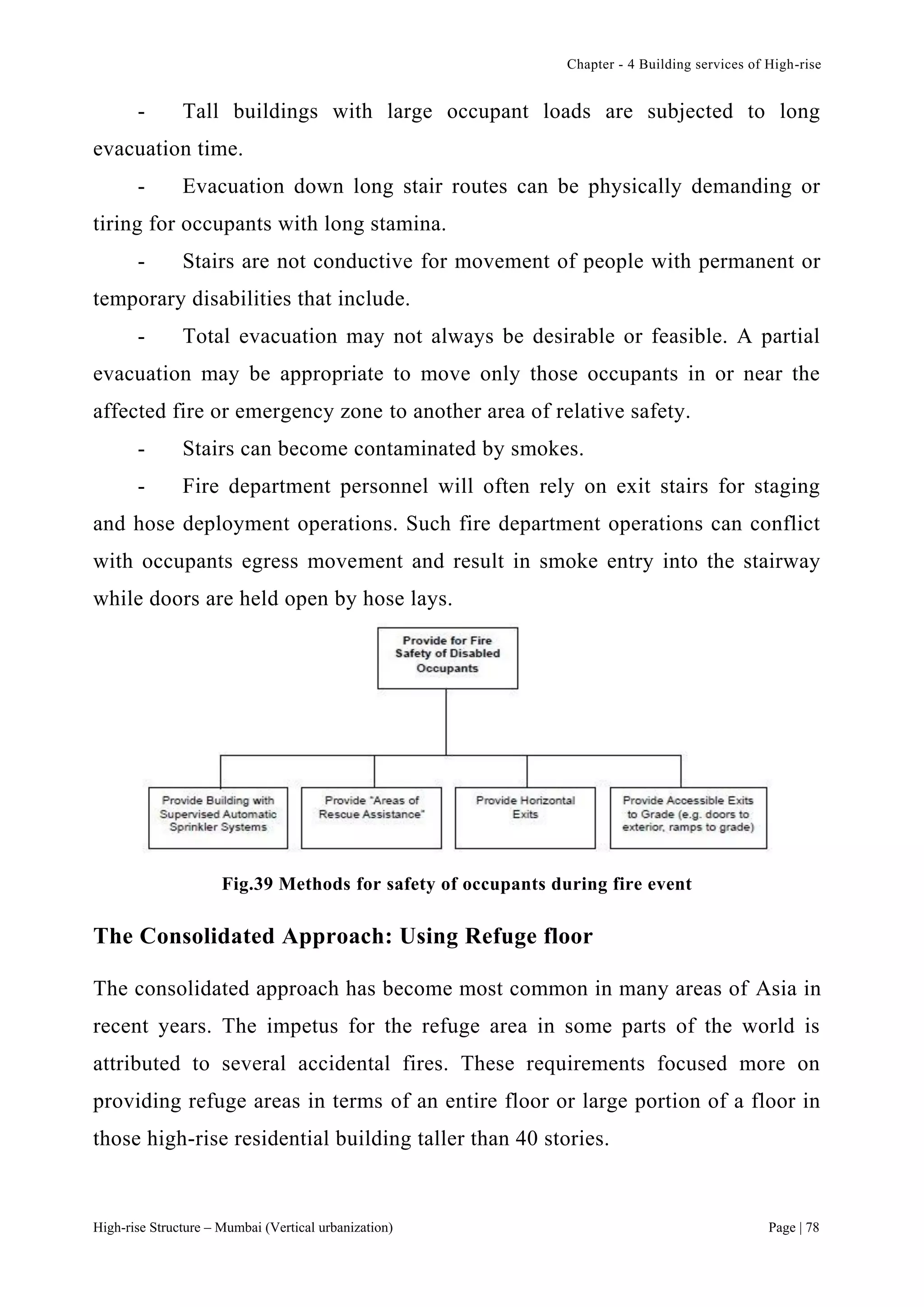 Chapter - 4 Building services of High-rise
High-rise Structure – Mumbai (Vertical urbanization) Page | 78
- Tall buildings with large occupant loads are subjected to long
evacuation time.
- Evacuation down long stair routes can be physically demanding or
tiring for occupants with long stamina.
- Stairs are not conductive for movement of people with permanent or
temporary disabilities that include.
- Total evacuation may not always be desirable or feasible. A partial
evacuation may be appropriate to move only those occupants in or near the
affected fire or emergency zone to another area of relative safety.
- Stairs can become contaminated by smokes.
- Fire department personnel will often rely on exit stairs for staging
and hose deployment operations. Such fire department operations can conflict
with occupants egress movement and result in smoke entry into the stairway
while doors are held open by hose lays.
Fig.39 Methods for safety of occupants during fire event
The Consolidated Approach: Using Refuge floor
The consolidated approach has become most common in many areas of Asia in
recent years. The impetus for the refuge area in some parts of the world is
attributed to several accidental fires. These requirements focused more on
providing refuge areas in terms of an entire floor or large portion of a floor in
those high-rise residential building taller than 40 stories.
 