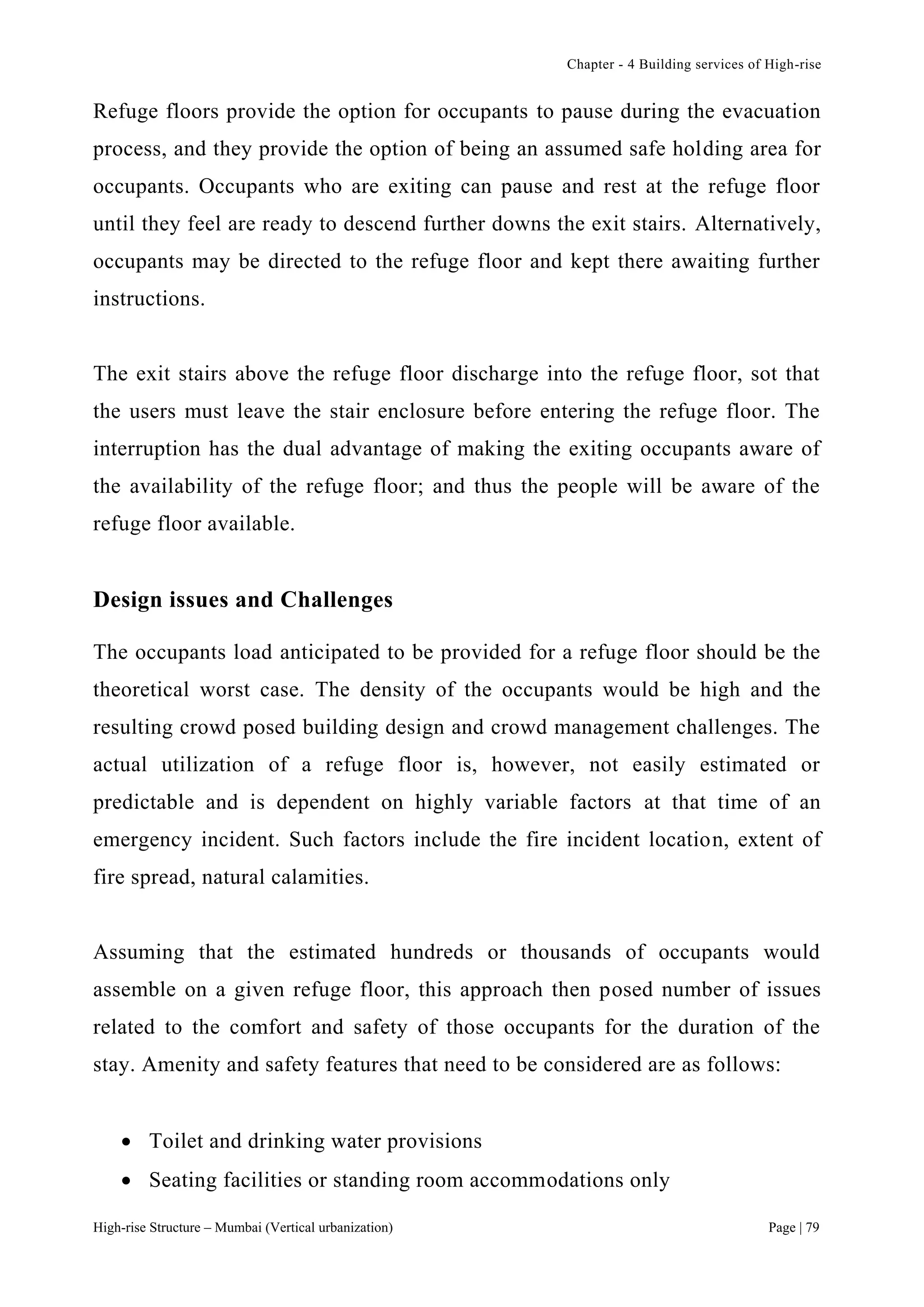 Chapter - 4 Building services of High-rise
High-rise Structure – Mumbai (Vertical urbanization) Page | 79
Refuge floors provide the option for occupants to pause during the evacuation
process, and they provide the option of being an assumed safe holding area for
occupants. Occupants who are exiting can pause and rest at the refuge floor
until they feel are ready to descend further downs the exit stairs. Alternatively,
occupants may be directed to the refuge floor and kept there awaiting further
instructions.
The exit stairs above the refuge floor discharge into the refuge floor, sot that
the users must leave the stair enclosure before entering the refuge floor. The
interruption has the dual advantage of making the exiting occupants aware of
the availability of the refuge floor; and thus the people will be aware of the
refuge floor available.
Design issues and Challenges
The occupants load anticipated to be provided for a refuge floor should be the
theoretical worst case. The density of the occupants would be high and the
resulting crowd posed building design and crowd management challenges. The
actual utilization of a refuge floor is, however, not easily estimated or
predictable and is dependent on highly variable factors at that time of an
emergency incident. Such factors include the fire incident location, extent of
fire spread, natural calamities.
Assuming that the estimated hundreds or thousands of occupants would
assemble on a given refuge floor, this approach then posed number of issues
related to the comfort and safety of those occupants for the duration of the
stay. Amenity and safety features that need to be considered are as follows:
 Toilet and drinking water provisions
 Seating facilities or standing room accommodations only
 