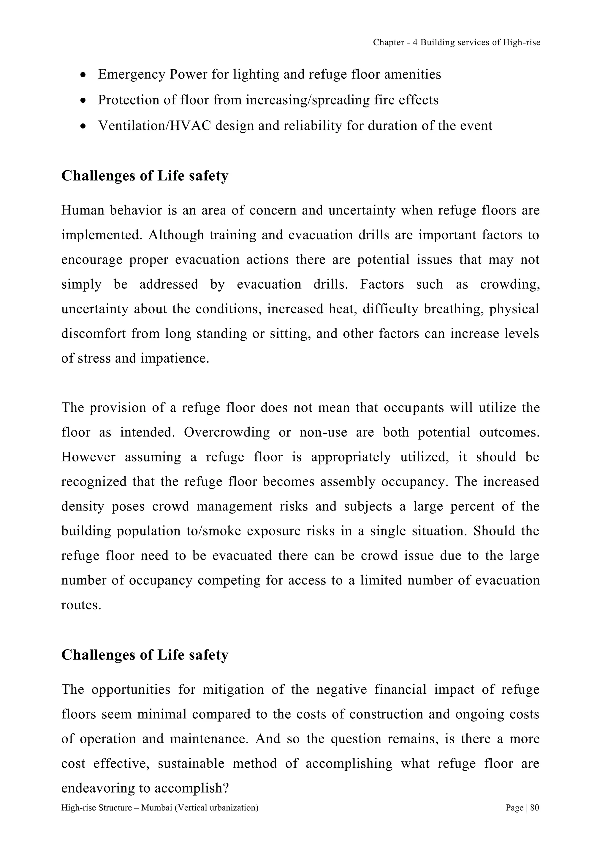 Chapter - 4 Building services of High-rise
High-rise Structure – Mumbai (Vertical urbanization) Page | 80
 Emergency Power for lighting and refuge floor amenities
 Protection of floor from increasing/spreading fire effects
 Ventilation/HVAC design and reliability for duration of the event
Challenges of Life safety
Human behavior is an area of concern and uncertainty when refuge floors are
implemented. Although training and evacuation drills are important factors to
encourage proper evacuation actions there are potential issues that may not
simply be addressed by evacuation drills. Factors such as crowding,
uncertainty about the conditions, increased heat, difficulty breathing, physical
discomfort from long standing or sitting, and other factors can increase levels
of stress and impatience.
The provision of a refuge floor does not mean that occupants will utilize the
floor as intended. Overcrowding or non-use are both potential outcomes.
However assuming a refuge floor is appropriately utilized, it should be
recognized that the refuge floor becomes assembly occupancy. The increased
density poses crowd management risks and subjects a large percent of the
building population to/smoke exposure risks in a single situation. Should the
refuge floor need to be evacuated there can be crowd issue due to the large
number of occupancy competing for access to a limited number of evacuation
routes.
Challenges of Life safety
The opportunities for mitigation of the negative financial impact of refuge
floors seem minimal compared to the costs of construction and ongoing costs
of operation and maintenance. And so the question remains, is there a more
cost effective, sustainable method of accomplishing what refuge floor are
endeavoring to accomplish?
 
