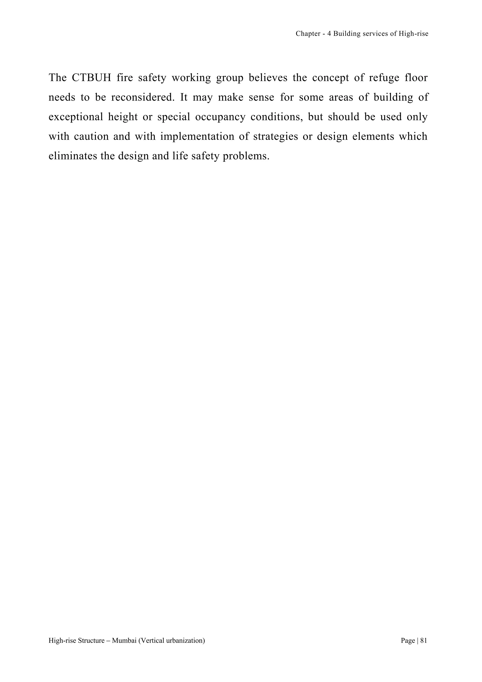 Chapter - 4 Building services of High-rise
High-rise Structure – Mumbai (Vertical urbanization) Page | 81
The CTBUH fire safety working group believes the concept of refuge floor
needs to be reconsidered. It may make sense for some areas of building of
exceptional height or special occupancy conditions, but should be used only
with caution and with implementation of strategies or design elements which
eliminates the design and life safety problems.
 