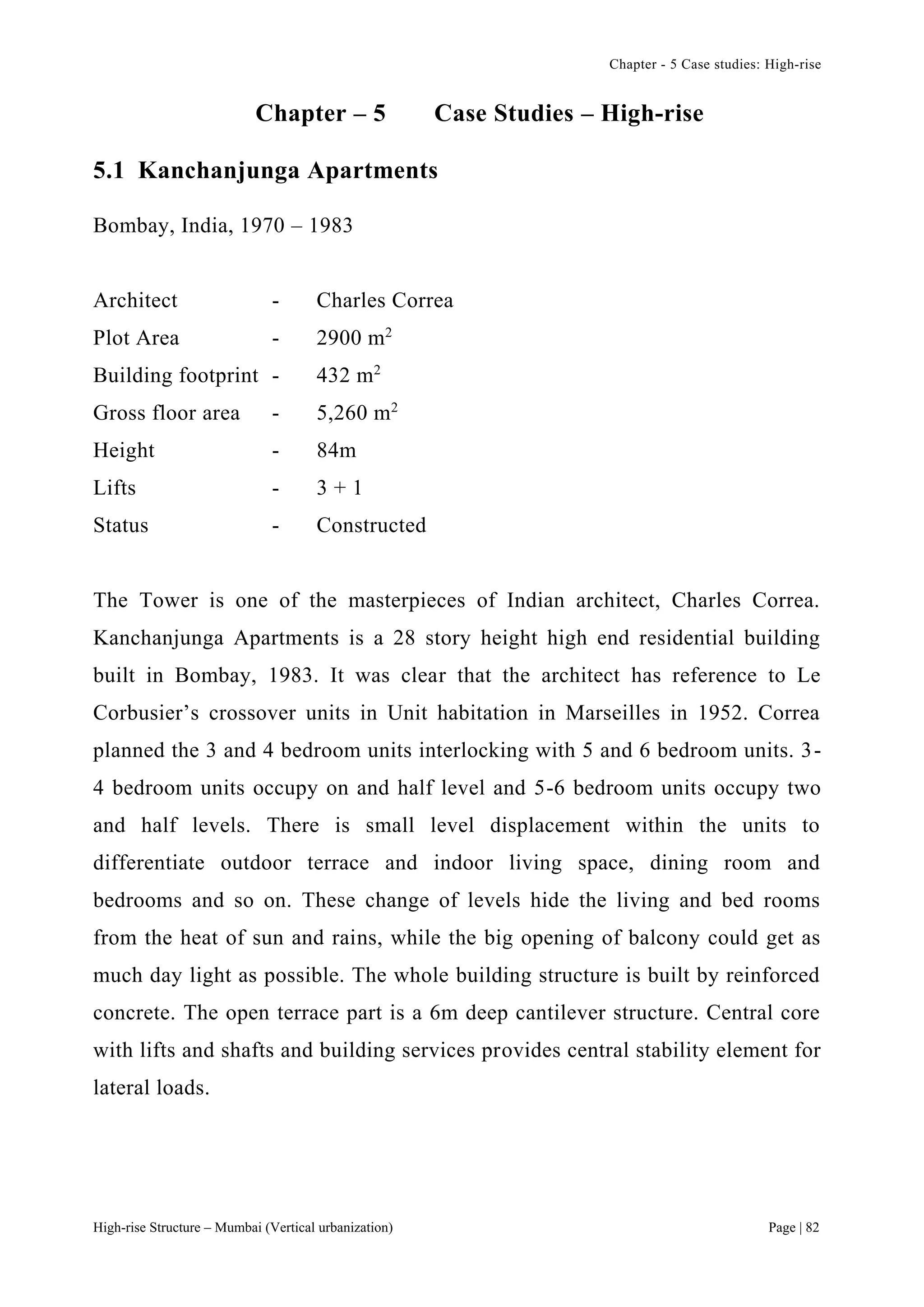 Chapter - 5 Case studies: High-rise
High-rise Structure – Mumbai (Vertical urbanization) Page | 82
Chapter – 5 Case Studies – High-rise
5.1 Kanchanjunga Apartments
Bombay, India, 1970 – 1983
Architect - Charles Correa
Plot Area - 2900 m2
Building footprint - 432 m2
Gross floor area - 5,260 m2
Height - 84m
Lifts - 3 + 1
Status - Constructed
The Tower is one of the masterpieces of Indian architect, Charles Correa.
Kanchanjunga Apartments is a 28 story height high end residential building
built in Bombay, 1983. It was clear that the architect has reference to Le
Corbusier’s crossover units in Unit habitation in Marseilles in 1952. Correa
planned the 3 and 4 bedroom units interlocking with 5 and 6 bedroom units. 3-
4 bedroom units occupy on and half level and 5-6 bedroom units occupy two
and half levels. There is small level displacement within the units to
differentiate outdoor terrace and indoor living space, dining room and
bedrooms and so on. These change of levels hide the living and bed rooms
from the heat of sun and rains, while the big opening of balcony could get as
much day light as possible. The whole building structure is built by reinforced
concrete. The open terrace part is a 6m deep cantilever structure. Central core
with lifts and shafts and building services provides central stability element for
lateral loads.
 