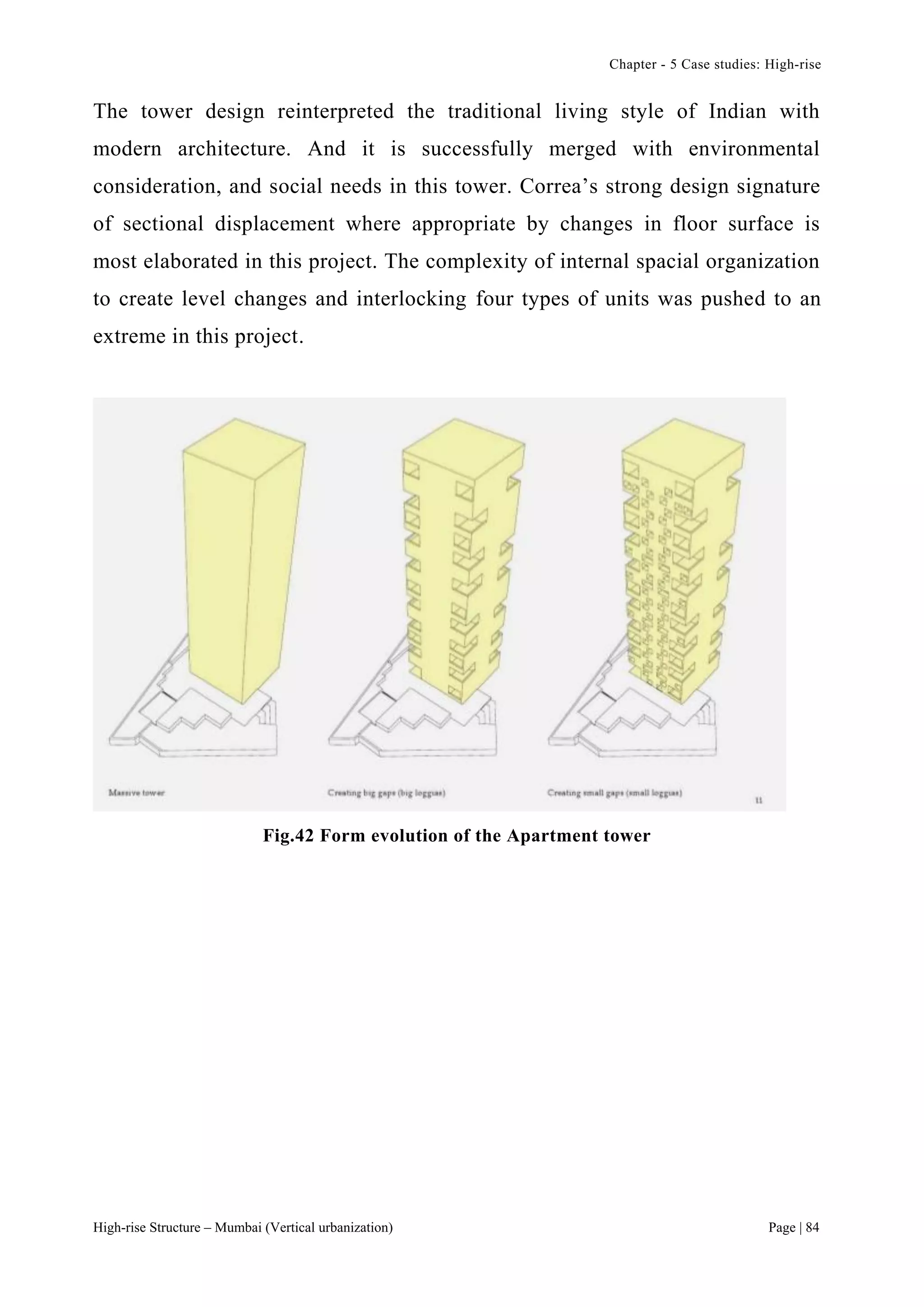Chapter - 5 Case studies: High-rise
High-rise Structure – Mumbai (Vertical urbanization) Page | 84
The tower design reinterpreted the traditional living style of Indian with
modern architecture. And it is successfully merged with environmental
consideration, and social needs in this tower. Correa’s strong design signature
of sectional displacement where appropriate by changes in floor surface is
most elaborated in this project. The complexity of internal spacial organization
to create level changes and interlocking four types of units was pushed to an
extreme in this project.
Fig.42 Form evolution of the Apartment tower
 