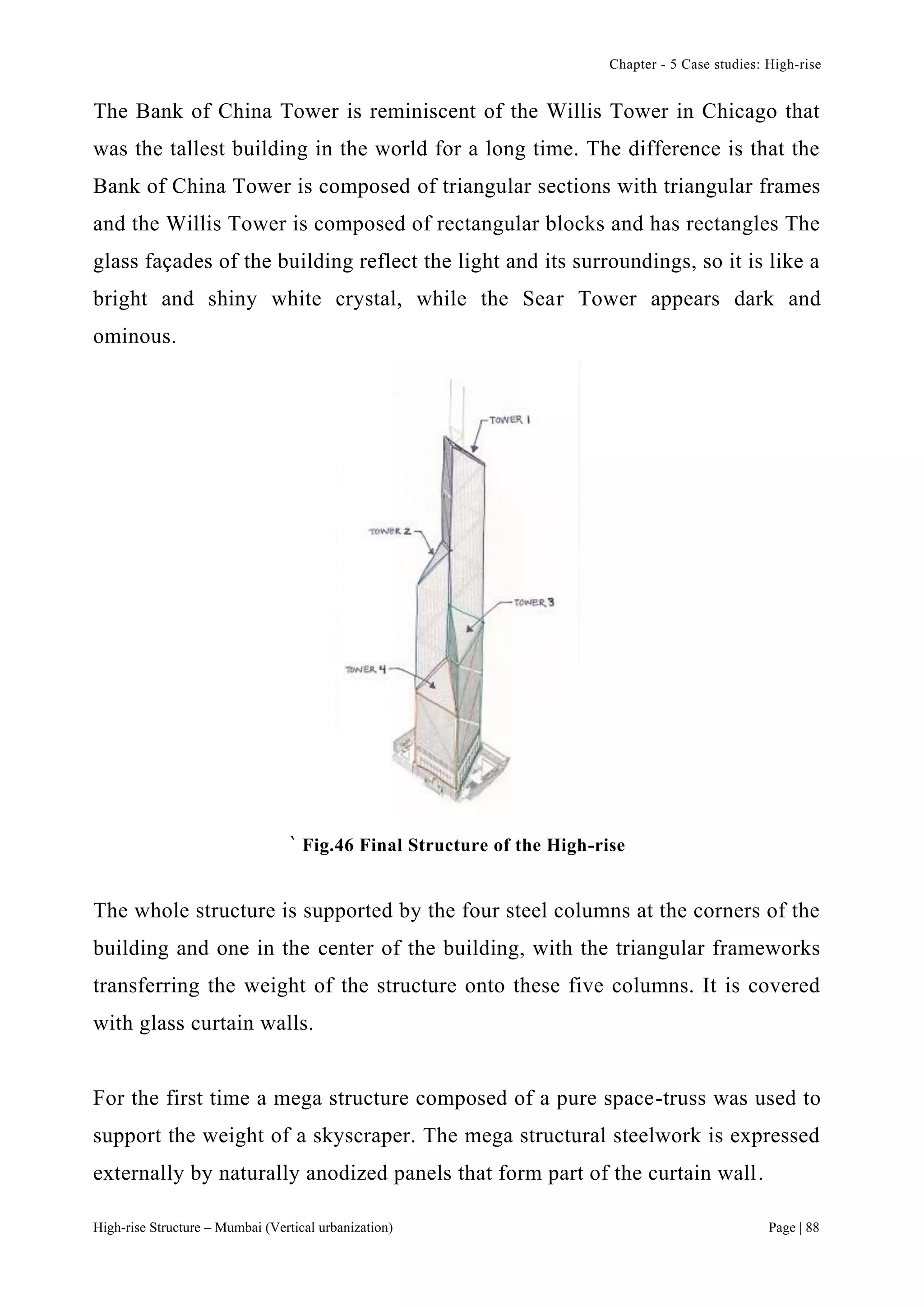 Chapter - 5 Case studies: High-rise
High-rise Structure – Mumbai (Vertical urbanization) Page | 88
The Bank of China Tower is reminiscent of the Willis Tower in Chicago that
was the tallest building in the world for a long time. The difference is that the
Bank of China Tower is composed of triangular sections with triangular frames
and the Willis Tower is composed of rectangular blocks and has rectangles The
glass façades of the building reflect the light and its surroundings, so it is like a
bright and shiny white crystal, while the Sear Tower appears dark and
ominous.
` Fig.46 Final Structure of the High-rise
The whole structure is supported by the four steel columns at the corners of the
building and one in the center of the building, with the triangular frameworks
transferring the weight of the structure onto these five columns. It is covered
with glass curtain walls.
For the first time a mega structure composed of a pure space-truss was used to
support the weight of a skyscraper. The mega structural steelwork is expressed
externally by naturally anodized panels that form part of the curtain wall.
 