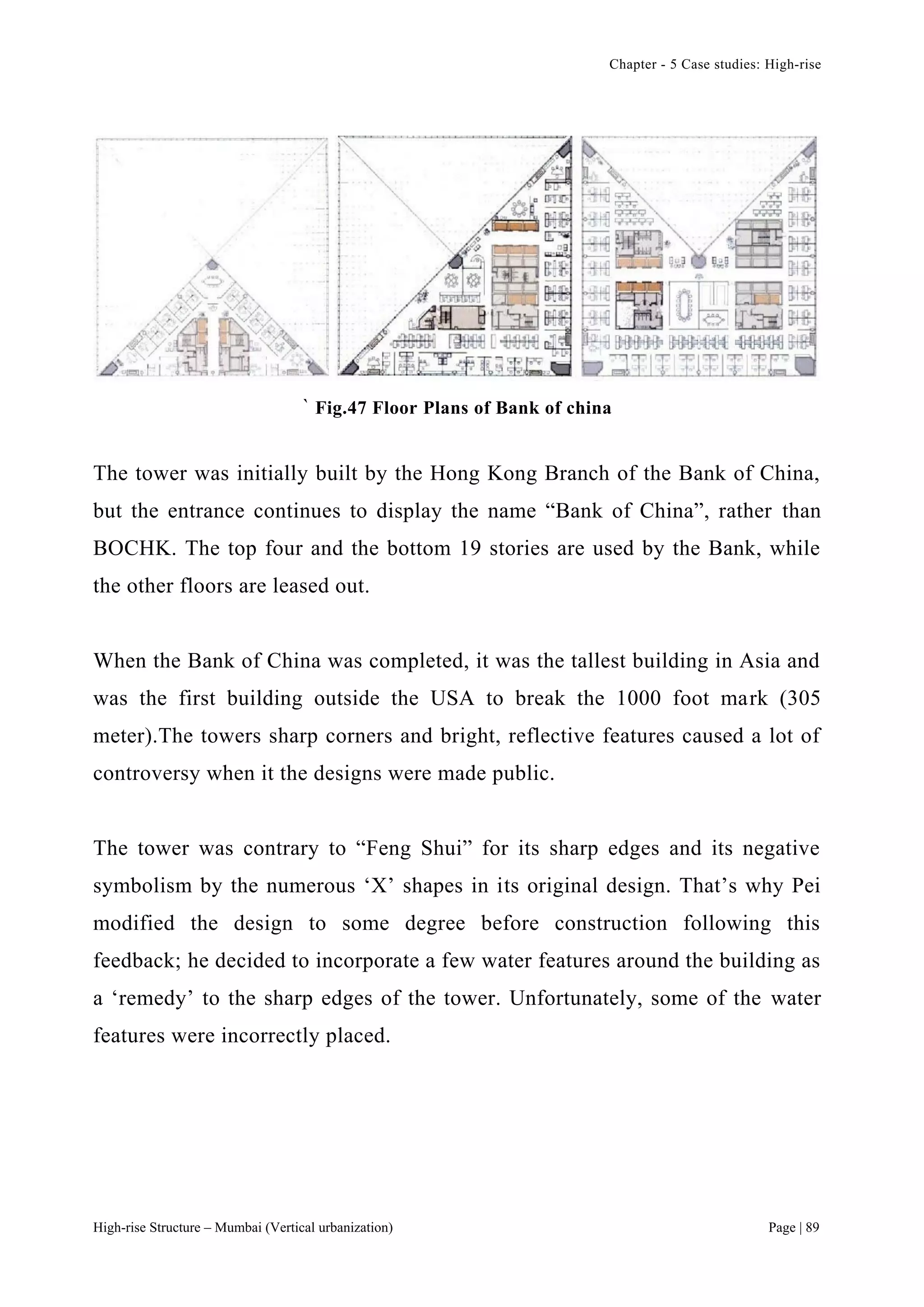 Chapter - 5 Case studies: High-rise
High-rise Structure – Mumbai (Vertical urbanization) Page | 89
` Fig.47 Floor Plans of Bank of china
The tower was initially built by the Hong Kong Branch of the Bank of China,
but the entrance continues to display the name “Bank of China”, rather than
BOCHK. The top four and the bottom 19 stories are used by the Bank, while
the other floors are leased out.
When the Bank of China was completed, it was the tallest building in Asia and
was the first building outside the USA to break the 1000 foot mark (305
meter).The towers sharp corners and bright, reflective features caused a lot of
controversy when it the designs were made public.
The tower was contrary to “Feng Shui” for its sharp edges and its negative
symbolism by the numerous ‘X’ shapes in its original design. That’s why Pei
modified the design to some degree before construction following this
feedback; he decided to incorporate a few water features around the building as
a ‘remedy’ to the sharp edges of the tower. Unfortunately, some of the water
features were incorrectly placed.
 