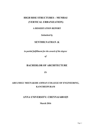 Page | i
HIGH RISE STRUCTURES – MUMBAI
(VERTICAL URBANIZATION)
A DISSERTATION REPORT
Submitted by
SENTHILNATHAN .K
in partial fulfillment for the award of the degree
of
BACHERLOR OF ARCHITECTURE
IN
ARULMIGU MEENAKSHI AMMAN COLLEGE OF ENGINEERING,
KANCHEEPURAM
ANNA UNIVERSITY: CHENNAI 600 025
March 2016
 