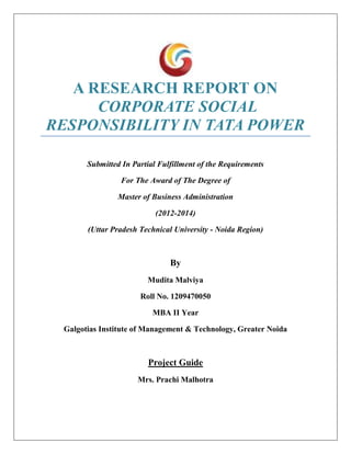 A RESEARCH REPORT ON
CORPORATE SOCIAL
RESPONSIBILITY IN TATA POWER
Submitted In Partial Fulfillment of the Requirements
For The Award of The Degree of
Master of Business Administration
(2012-2014)
(Uttar Pradesh Technical University - Noida Region)
By
Mudita Malviya
Roll No. 1209470050
MBA II Year
Galgotias Institute of Management & Technology, Greater Noida
Project Guide
Mrs. Prachi Malhotra
 