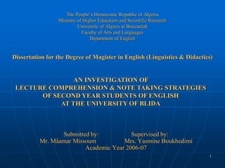 1
Submitted by: Supervised by:
Mr. Mâamar Missoum Mrs. Yasmine Boukhedimi
Academic Year 2006-07
The People’s Democratic Republic of Algeria
Ministry of Higher Education and Scientific Research
University of Algiers at Bouzaréah
Faculty of Arts and Languages
Department of English
Dissertation for the Degree of Magister in English (Linguistics & Didactics)
AN INVESTIGATION OF
LECTURE COMPREHENSION & NOTE TAKING STRATEGIES
OF SECOND YEAR STUDENTS OF ENGLISH
AT THE UNIVERSITY OF BLIDA
 