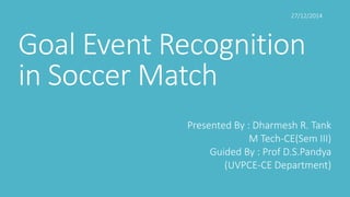 Goal Event Recognition
in Soccer Match
Presented By : Dharmesh R. Tank
M Tech-CE(Sem III)
Guided By : Prof D.S.Pandya
(UVPCE-CE Department)
27/12/2014
 