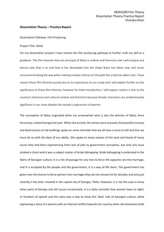 MDA3200	Film	Theory	
Dissertation	Theory-Practice	Report	
Chandra	Khan	
Dissertation	Theory	–	Practice	Report		
Dissertation	Pathway:	Film	Producing	
Project	Title:	Natia		
For	my	dissertation	project	I	have	chosen	the	film	producing	pathway	to	further	craft	my	skill	as	a	
producer.	The	film	theories	that	are	principal	of	Natia	is	realism	and	feminism	and	I	will	analyse	and	
discuss	 why	 that	 is	 so	 and	 how	 it	 has	 developed	 into	 the	 shape	 Natia	 has	 taken	 now	 and	 issues	
encountered	along	the	way	when	making	creative	choices	on	the	path	the	script	has	taken	root.	I	have	
chosen	these	film	theories	purely	due	to	its	importance	to	our	script	and	I	will	explain	further	on	the	
significance	of	these	film	theories,	however	for	brief	introduction,	I	will	explain	realism	is	due	to	the	
country’s	historical	and	cultural	context	and	feminism	because	female	characters	are	predominantly	
significant	in	our	story	despite	the	society’s	oppression	of	women.	
The	conception	of	Natia	originated	when	my	screenwriter	who	is	also	the	director	of	Natia,	Anna	
Parcerisas,	visited	Georgia	last	year.	When	she	arrived,	the	senses	were	aroused,	the	beautiful	scenery	
and	destructions	of	old	buildings	spoke	an	eerie	reminder	that	we	all	have	a	story	to	tell	and	that	we	
must	do	so	with	the	best	of	our	ability.	She	spoke	to	many	natives	of	the	land	and	heard	of	many	
issues	they	had	been	experiencing	from	lack	of	jobs	to	government	corruption,	but	only	one	issue	
stroked	a	chord	and	it	was	a	subject	matter	of	bride	kidnapping.	Bride	kidnapping	is	embroiled	in	the	
fabric	of	Georgian	culture;	it	is	a	rite	of	passage	for	any	man	to	force	the	opposite	sex	into	marriage,	
and	it	is	accepted	by	the	people	and	the	government,	it	is	a	way	of	life	there.	The	government	has	
given	men	the	licence	to	force	women	into	marriages	they	do	not	consent	to	for	decades	and	only	just	
recently	it	has	been	revoked	in	the	capital	city	of	Georgia,	Tbilisi.	However,	it	is	not	the	case	in	many	
other	parts	of	Georgia	and	still	occurs	occasionally,	it	is	a	daily	reminder	that	women	have	no	rights	
or	freedom	of	speech	and	this	story	was	a	way	to	show	this	‘dark’	side	of	Georgian	culture,	while	
expressing	a	story	of	a	women	with	an	internal	conflict	towards	her	country	when	she	witnesses	bride	
 