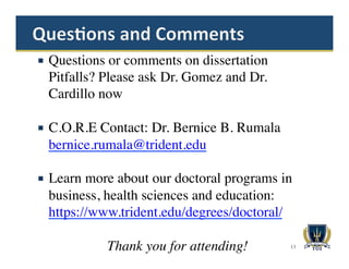 ¡  Questions or comments on dissertation
Pitfalls? Please ask Dr. Gomez and Dr.
Cardillo now
¡  C.O.R.E Contact: Dr. Bernice B. Rumala
bernice.rumala@trident.edu
¡  Learn more about our doctoral programs in
business, health sciences and education:
https://www.trident.edu/degrees/doctoral/
Thank you for attending! 13
 