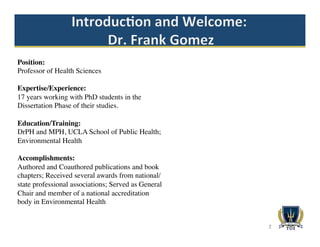 2
Position:
Professor of Health Sciences
Expertise/Experience:
17 years working with PhD students in the
Dissertation Phase of their studies.
Education/Training:
DrPH and MPH, UCLA School of Public Health;
Environmental Health
Accomplishments:
Authored and Coauthored publications and book
chapters; Received several awards from national/
state professional associations; Served as General
Chair and member of a national accreditation
body in Environmental Health
 