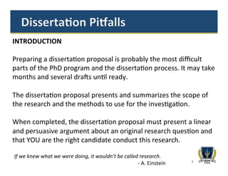4
If	
  we	
  knew	
  what	
  we	
  were	
  doing,	
  it	
  wouldn’t	
  be	
  called	
  research.	
  
	
  	
  	
  	
  	
  	
  	
  	
  	
  	
  	
  	
  	
  	
  	
  	
  	
  	
  	
  	
  	
  	
  	
  	
  	
  	
  	
  	
  	
  	
  	
  	
  	
  	
  	
  	
  	
  	
  	
  	
  	
  	
  	
  	
  	
  	
  	
  	
  	
  	
  	
  	
  	
  	
  	
  	
  	
  	
  	
  	
  	
  	
  	
  	
  	
  	
  	
  	
  	
  	
  	
  	
  	
  	
  	
  	
  	
  	
  	
  	
  	
  	
  	
  	
  	
  	
  	
  	
  	
  	
  	
  	
  	
  	
  	
  -­‐	
  A.	
  Einstein	
  
INTRODUCTION	
  
	
  
Preparing	
  a	
  disserta1on	
  proposal	
  is	
  probably	
  the	
  most	
  diﬃcult	
  
parts	
  of	
  the	
  PhD	
  program	
  and	
  the	
  disserta1on	
  process.	
  It	
  may	
  take	
  
months	
  and	
  several	
  dra@s	
  un1l	
  ready.	
  
	
  
The	
  disserta1on	
  proposal	
  presents	
  and	
  summarizes	
  the	
  scope	
  of	
  
the	
  research	
  and	
  the	
  methods	
  to	
  use	
  for	
  the	
  inves1ga1on.	
  
	
  
When	
  completed,	
  the	
  disserta1on	
  proposal	
  must	
  present	
  a	
  linear	
  
and	
  persuasive	
  argument	
  about	
  an	
  original	
  research	
  ques1on	
  and	
  
that	
  YOU	
  are	
  the	
  right	
  candidate	
  conduct	
  this	
  research.	
  
 