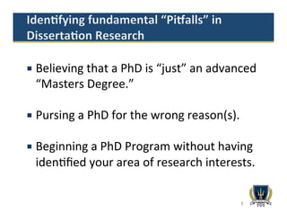 5
¡  Believing	
  that	
  a	
  PhD	
  is	
  “just”	
  an	
  advanced	
  
“Masters	
  Degree.”	
  	
  
¡  Pursing	
  a	
  PhD	
  for	
  the	
  wrong	
  reason(s).	
  
¡  Beginning	
  a	
  PhD	
  Program	
  without	
  having	
  
iden1ﬁed	
  your	
  area	
  of	
  research	
  interests.	
  
 
