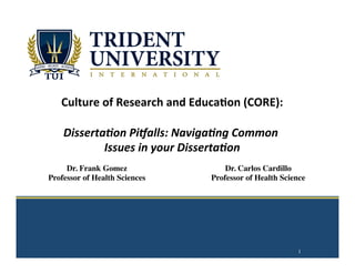  
	
  
	
  
	
  
	
  
	
  
	
  
Culture	
  of	
  Research	
  and	
  Educa2on	
  (CORE):	
  
	
  	
  
Disserta(on	
  Pi-alls:	
  Naviga(ng	
  Common	
  
Issues	
  in	
  your	
  Disserta(on	
  
	
  
1
Dr. Frank Gomez
Professor of Health Sciences
Dr. Carlos Cardillo
Professor of Health Science
 
