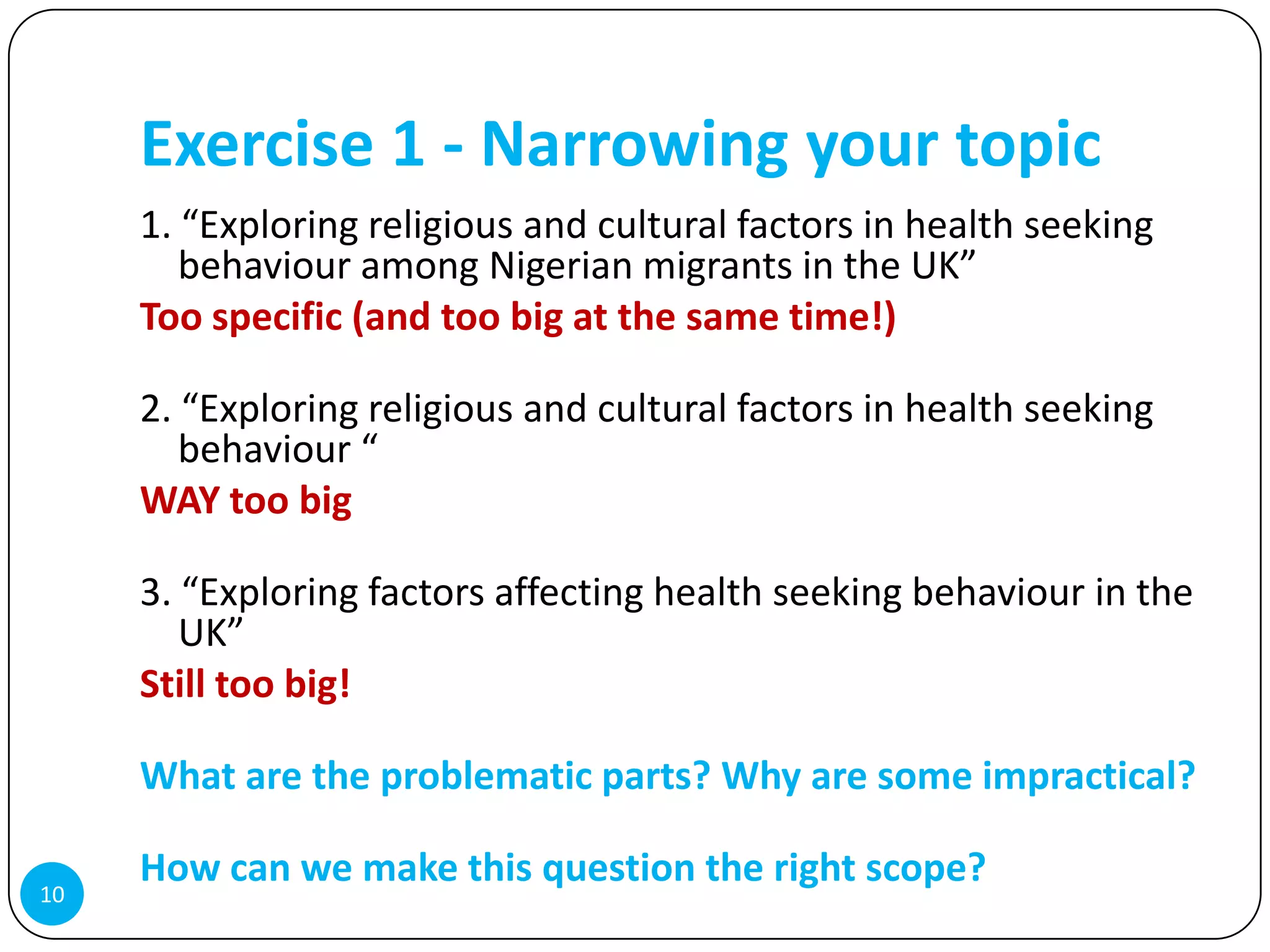 Exercise 1 - Narrowing your topic
     1. “Exploring religious and cultural factors in health seeking
        behaviour among Nigerian migrants in the UK”
     Too specific (and too big at the same time!)

     2. “Exploring religious and cultural factors in health seeking
        behaviour “
     WAY too big

     3. “Exploring factors affecting health seeking behaviour in the
        UK”
     Still too big!

     What are the problematic parts? Why are some impractical?

     How can we make this question the right scope?
10
 