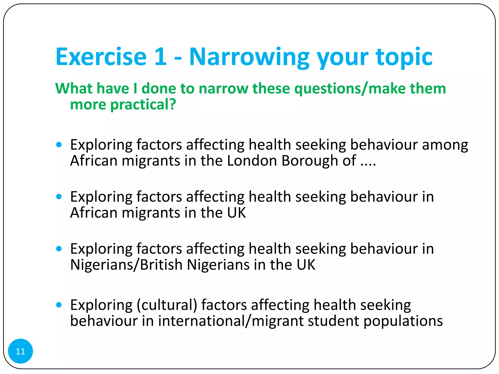 Exercise 1 - Narrowing your topic
     What have I done to narrow these questions/make them
      more practical?

      Exploring factors affecting health seeking behaviour among
       African migrants in the London Borough of ....

      Exploring factors affecting health seeking behaviour in
       African migrants in the UK

      Exploring factors affecting health seeking behaviour in
       Nigerians/British Nigerians in the UK

      Exploring (cultural) factors affecting health seeking
       behaviour in international/migrant student populations
11
 