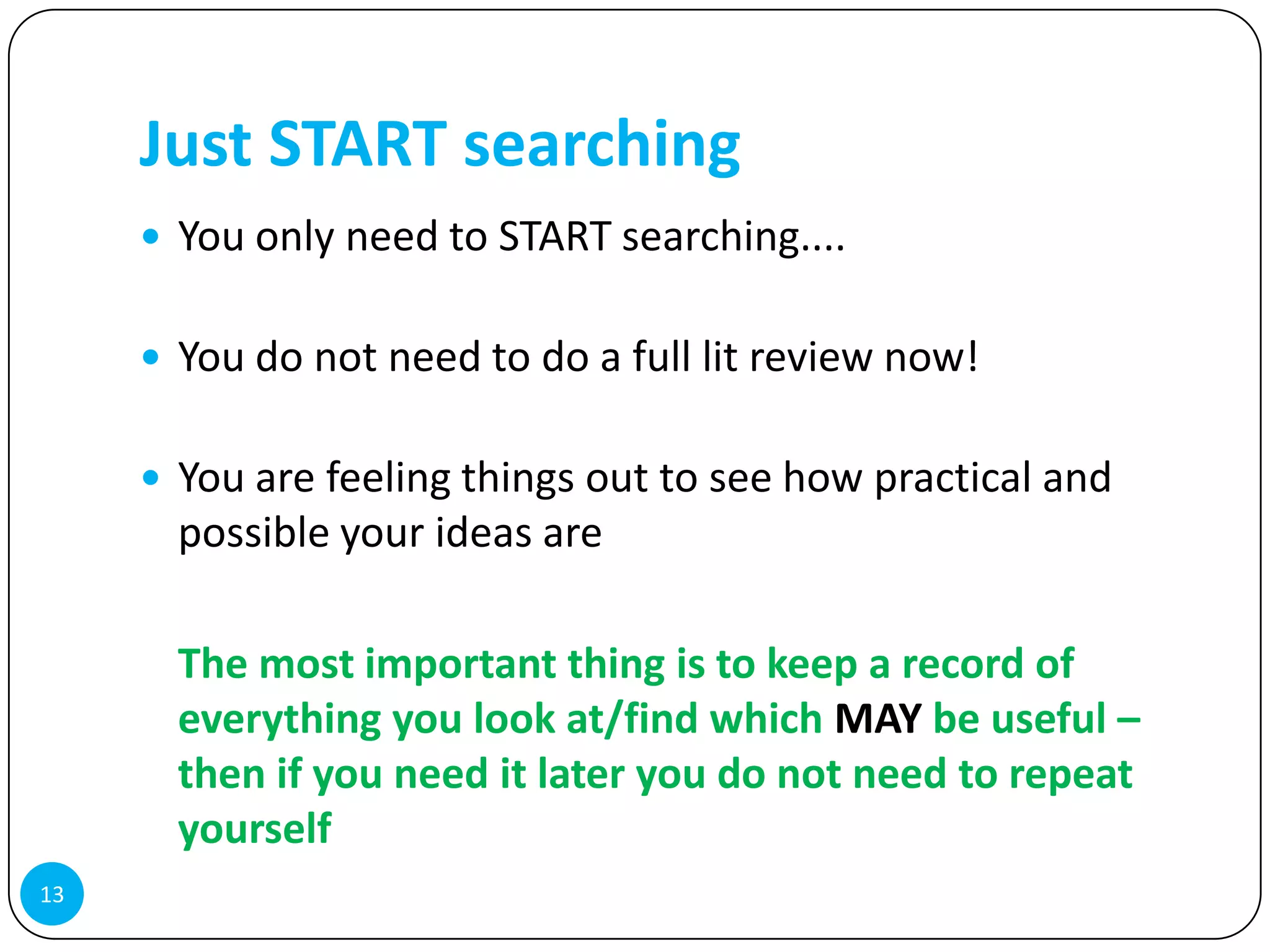 Just START searching
      You only need to START searching....


      You do not need to do a full lit review now!


      You are feeling things out to see how practical and
       possible your ideas are

       The most important thing is to keep a record of
       everything you look at/find which MAY be useful –
       then if you need it later you do not need to repeat
       yourself
13
 