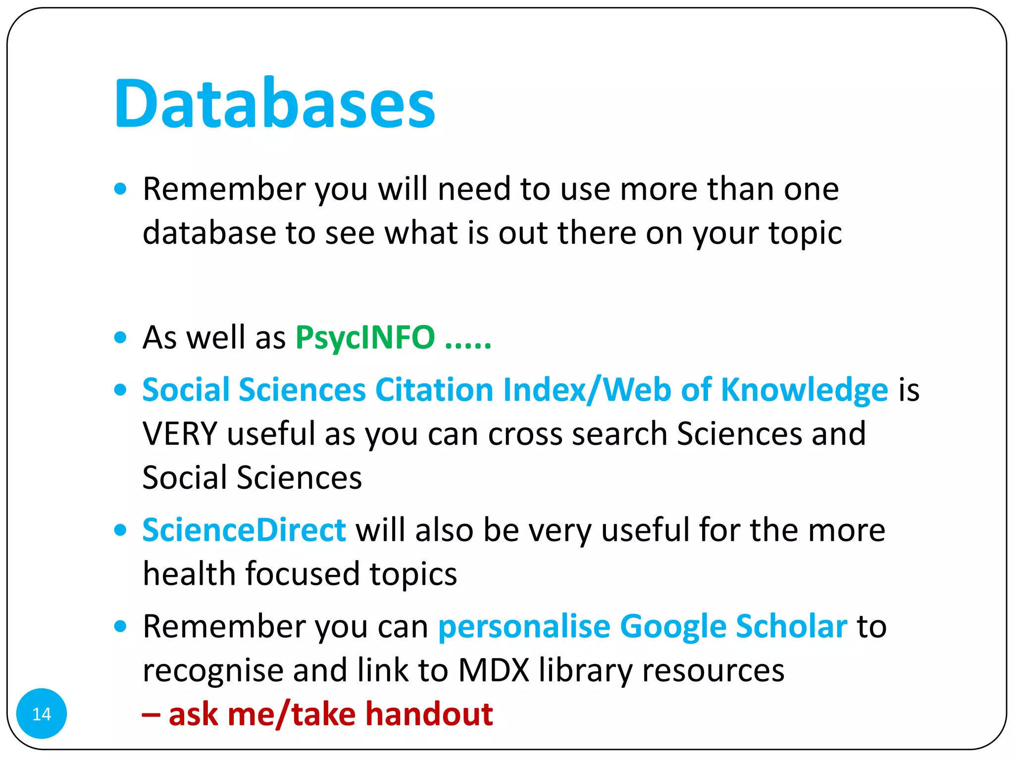 Databases
      Remember you will need to use more than one
       database to see what is out there on your topic

      As well as PsycINFO .....
      Social Sciences Citation Index/Web of Knowledge is
       VERY useful as you can cross search Sciences and
       Social Sciences
      ScienceDirect will also be very useful for the more
       health focused topics
      Remember you can personalise Google Scholar to
       recognise and link to MDX library resources
14     – ask me/take handout
 