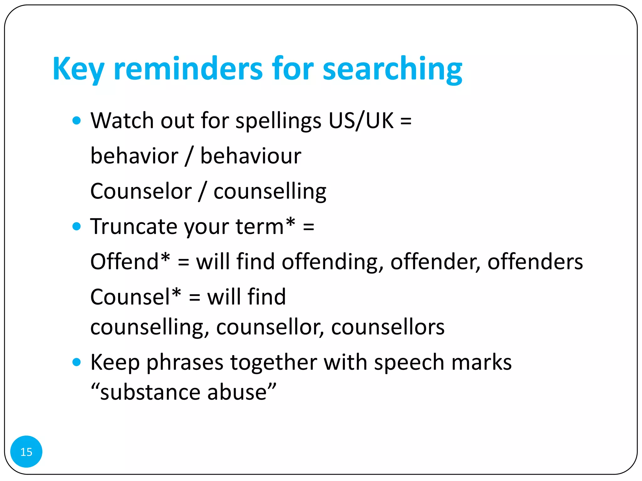 Key reminders for searching
       Watch out for spellings US/UK =
        behavior / behaviour
        Counselor / counselling
       Truncate your term* =
        Offend* = will find offending, offender, offenders
        Counsel* = will find
        counselling, counsellor, counsellors
       Keep phrases together with speech marks
        “substance abuse”

15
 