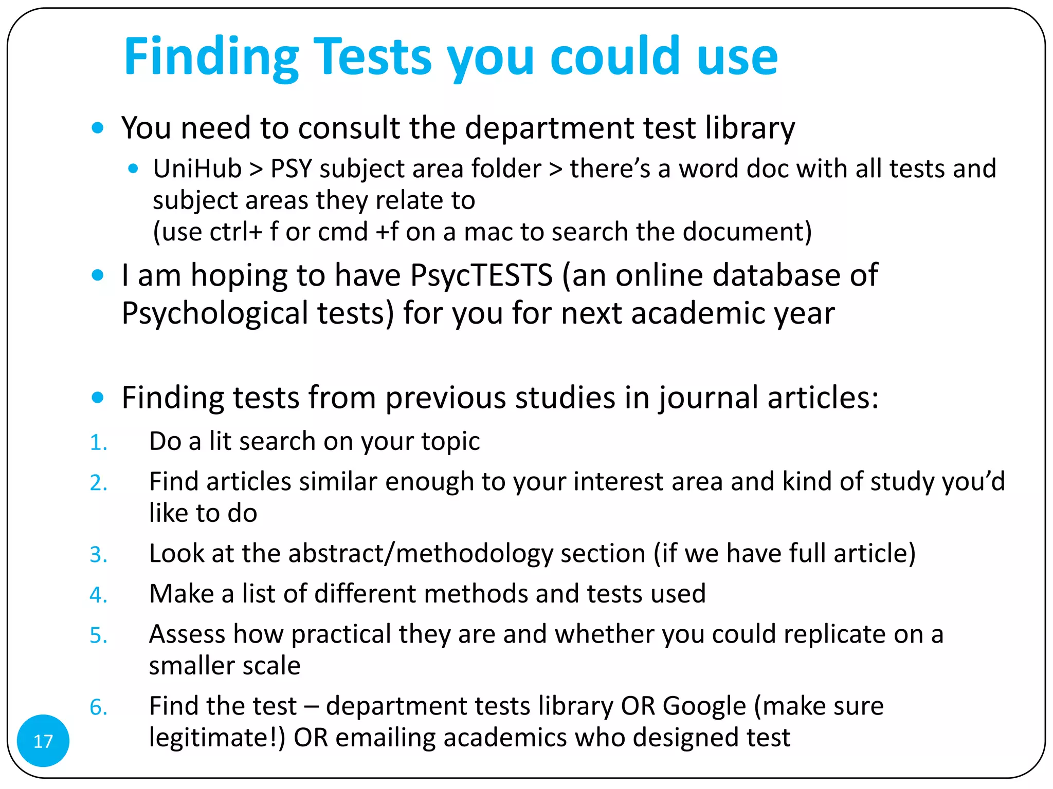 Finding Tests you could use
      You need to consult the department test library
        UniHub > PSY subject area folder > there’s a word doc with all tests and
         subject areas they relate to
         (use ctrl+ f or cmd +f on a mac to search the document)
      I am hoping to have PsycTESTS (an online database of
       Psychological tests) for you for next academic year

      Finding tests from previous studies in journal articles:
     1.  Do a lit search on your topic
     2.  Find articles similar enough to your interest area and kind of study you’d
         like to do
     3.  Look at the abstract/methodology section (if we have full article)
     4.  Make a list of different methods and tests used
     5.  Assess how practical they are and whether you could replicate on a
         smaller scale
     6.  Find the test – department tests library OR Google (make sure
17       legitimate!) OR emailing academics who designed test
 
