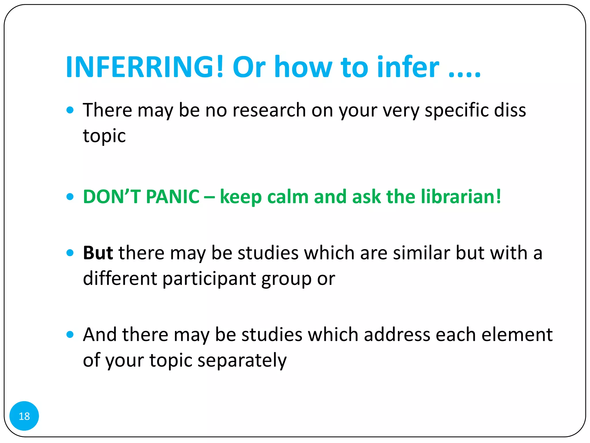 INFERRING! Or how to infer ....
      There may be no research on your very specific diss
       topic

      DON’T PANIC – keep calm and ask the librarian!


      But there may be studies which are similar but with a
       different participant group or

      And there may be studies which address each element
       of your topic separately

18
 