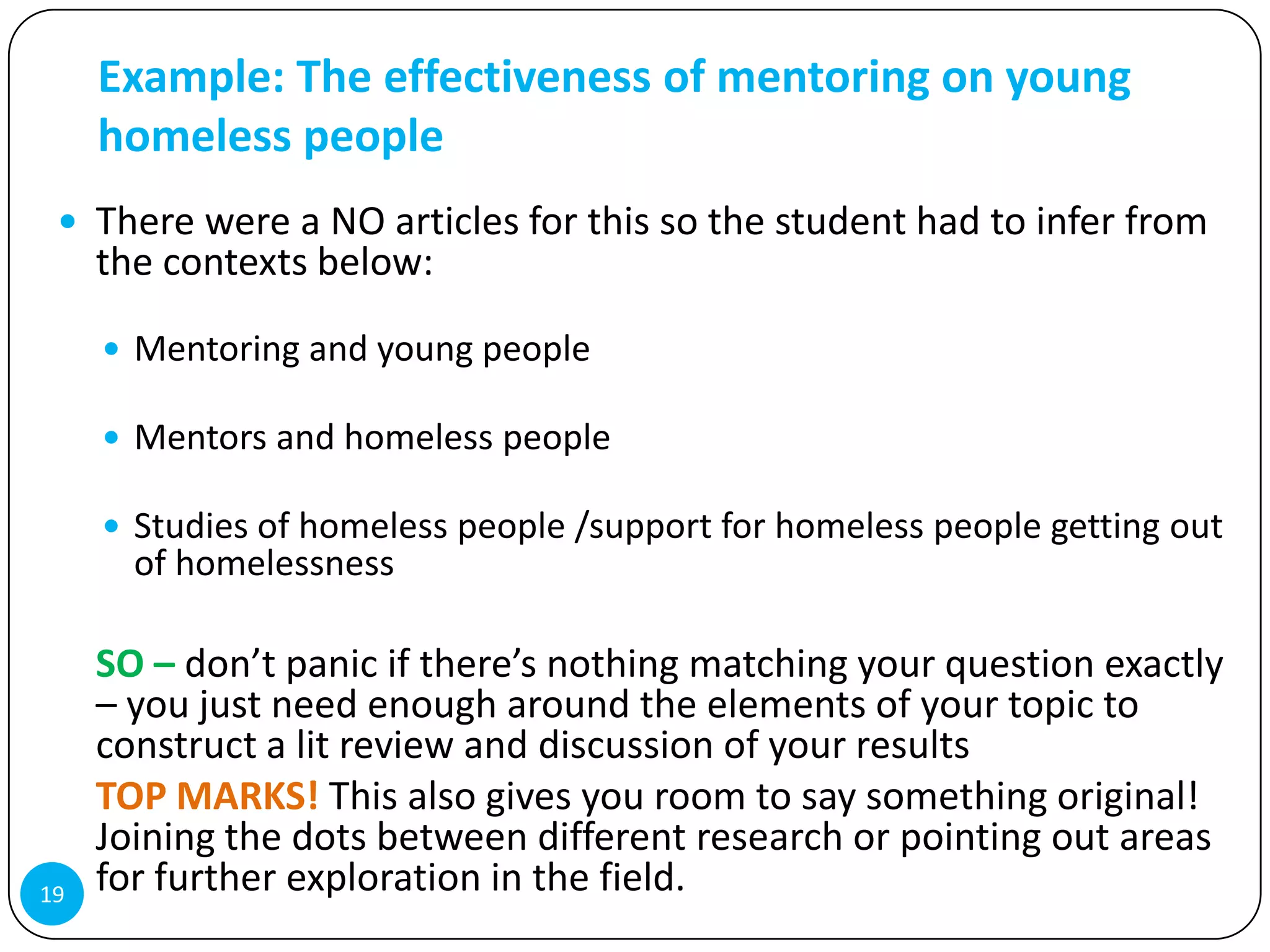 Example: The effectiveness of mentoring on young
     homeless people
  There were a NO articles for this so the student had to infer from
     the contexts below:

      Mentoring and young people

      Mentors and homeless people

      Studies of homeless people /support for homeless people getting out
       of homelessness

     SO – don’t panic if there’s nothing matching your question exactly
     – you just need enough around the elements of your topic to
     construct a lit review and discussion of your results
     TOP MARKS! This also gives you room to say something original!
     Joining the dots between different research or pointing out areas
19   for further exploration in the field.
 