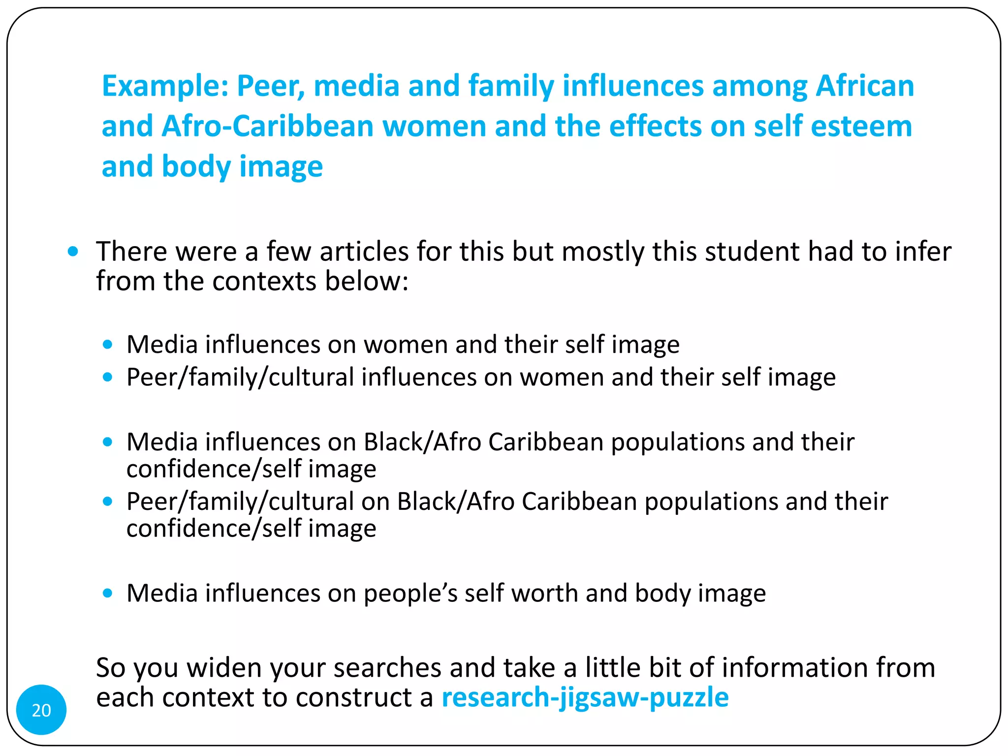 Example: Peer, media and family influences among African
       and Afro-Caribbean women and the effects on self esteem
       and body image

      There were a few articles for this but mostly this student had to infer
       from the contexts below:

        Media influences on women and their self image
        Peer/family/cultural influences on women and their self image

        Media influences on Black/Afro Caribbean populations and their
         confidence/self image
        Peer/family/cultural on Black/Afro Caribbean populations and their
         confidence/self image

        Media influences on people’s self worth and body image


       So you widen your searches and take a little bit of information from
20
       each context to construct a research-jigsaw-puzzle
 
