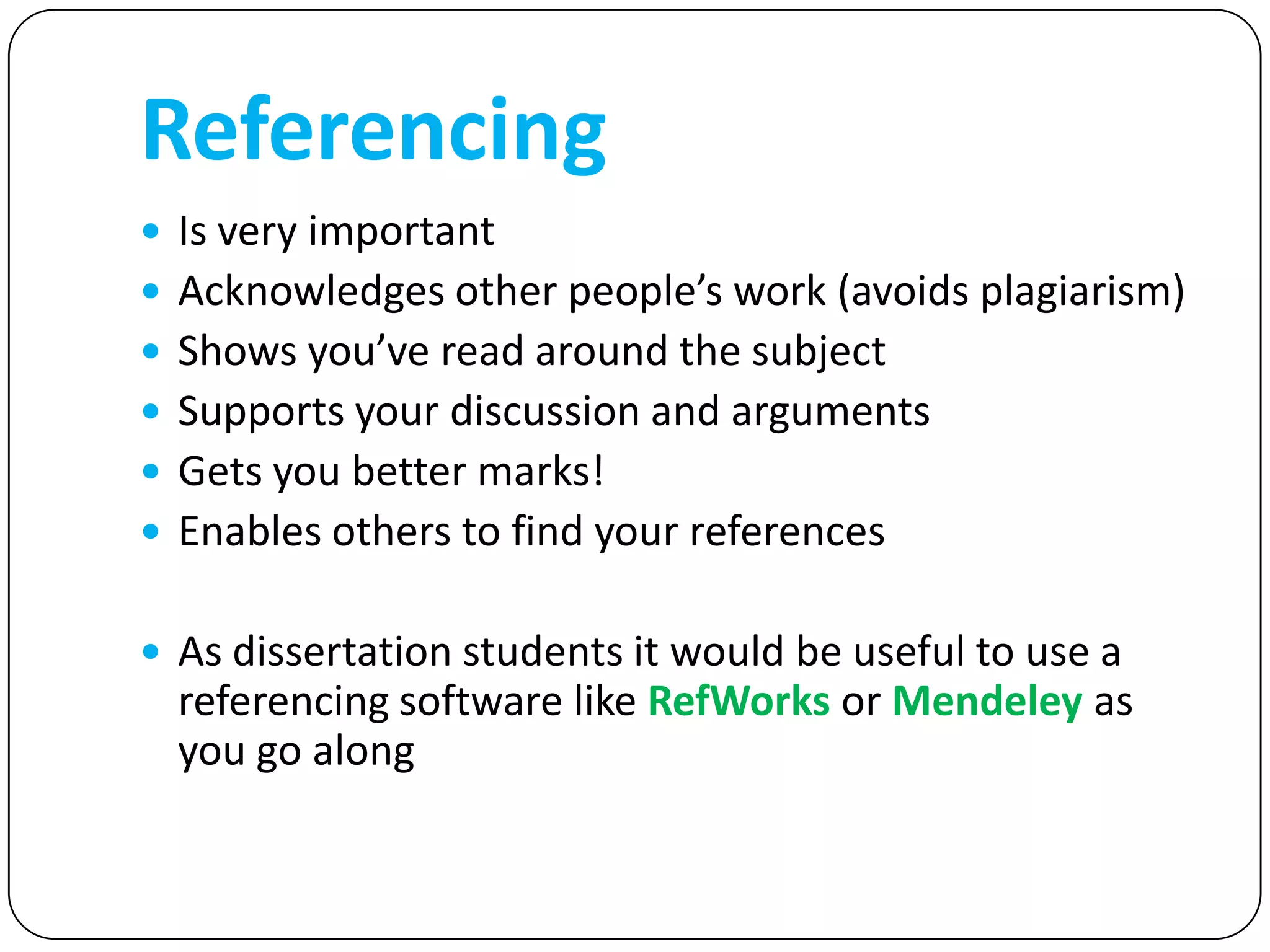 Referencing
 Is very important
 Acknowledges other people’s work (avoids plagiarism)
 Shows you’ve read around the subject
 Supports your discussion and arguments
 Gets you better marks!
 Enables others to find your references


 As dissertation students it would be useful to use a
  referencing software like RefWorks or Mendeley as
  you go along
 