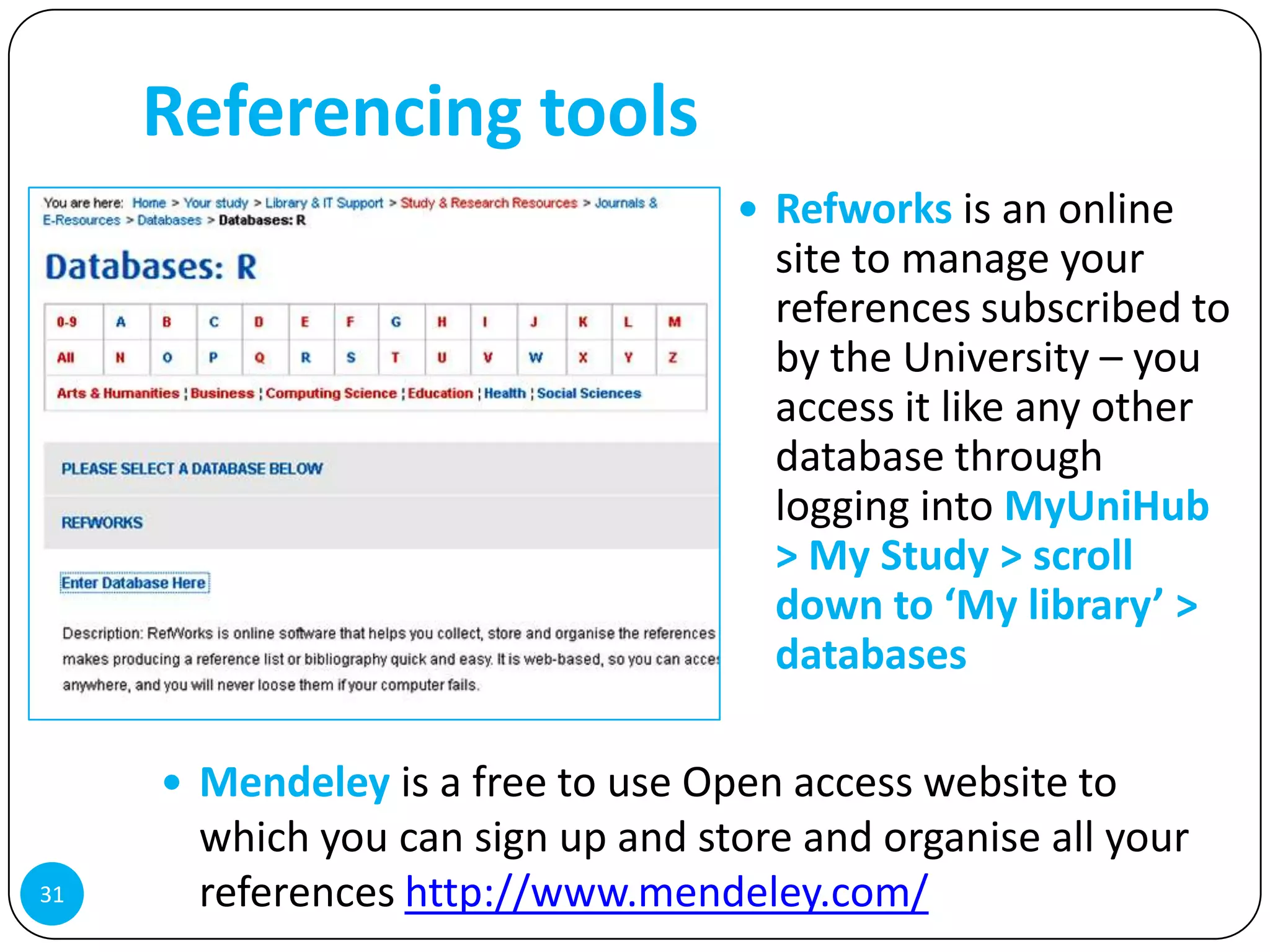 Referencing tools
                                    Refworks is an online
                                     site to manage your
                                     references subscribed to
                                     by the University – you
                                     access it like any other
                                     database through
                                     logging into MyUniHub
                                     > My Study > scroll
                                     down to ‘My library’ >
                                     databases

      Mendeley is a free to use Open access website to
      which you can sign up and store and organise all your
31    references http://www.mendeley.com/
 