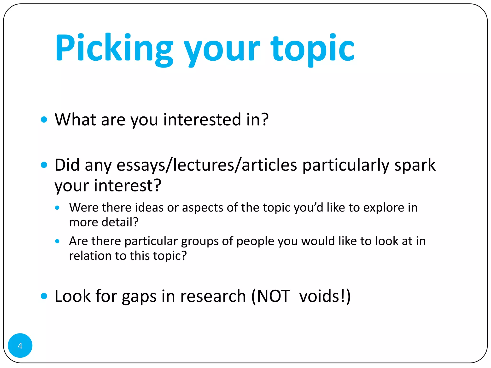 Picking your topic
     What are you interested in?

     Did any essays/lectures/articles particularly spark
     your interest?
        Were there ideas or aspects of the topic you’d like to explore in
         more detail?
        Are there particular groups of people you would like to look at in
         relation to this topic?


     Look for gaps in research (NOT voids!)

4
 