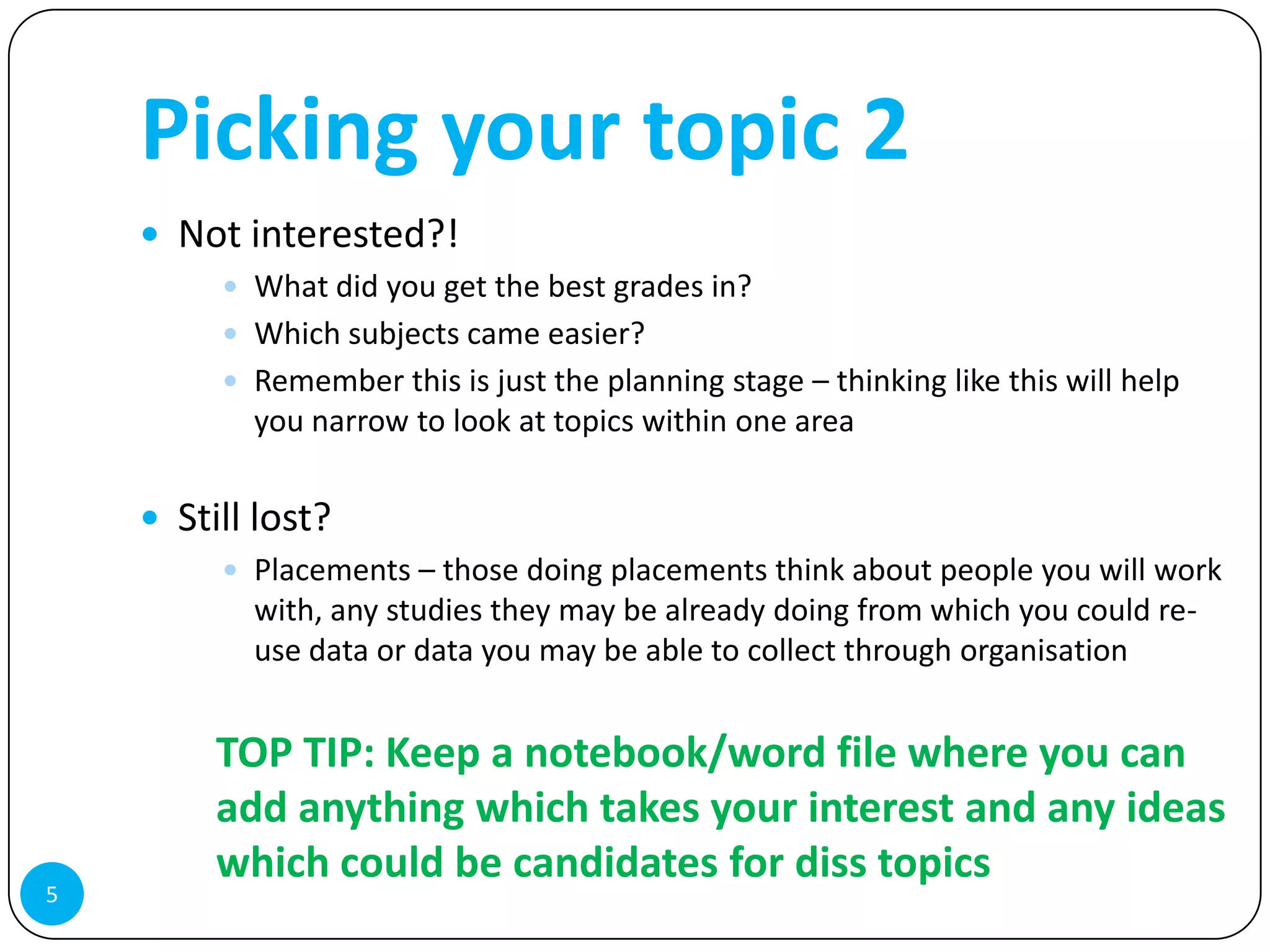 Picking your topic 2
     Not interested?!
          What did you get the best grades in?
          Which subjects came easier?
          Remember this is just the planning stage – thinking like this will help
           you narrow to look at topics within one area

     Still lost?
          Placements – those doing placements think about people you will work
           with, any studies they may be already doing from which you could re-
           use data or data you may be able to collect through organisation


         TOP TIP: Keep a notebook/word file where you can
         add anything which takes your interest and any ideas
         which could be candidates for diss topics
5
 