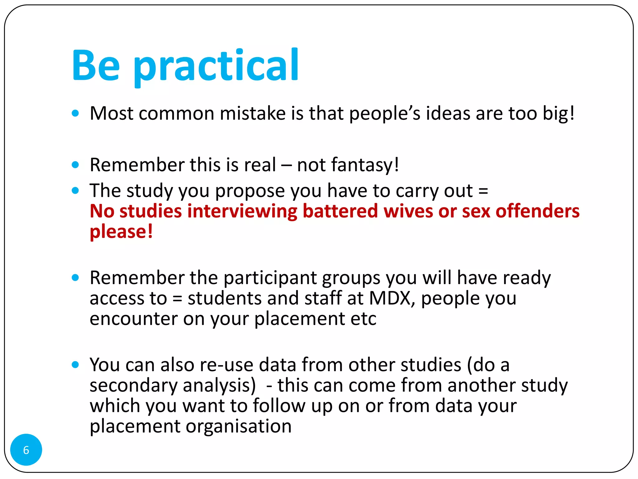 Be practical
     Most common mistake is that people’s ideas are too big!

     Remember this is real – not fantasy!
     The study you propose you have to carry out =
      No studies interviewing battered wives or sex offenders
      please!

     Remember the participant groups you will have ready
      access to = students and staff at MDX, people you
      encounter on your placement etc

     You can also re-use data from other studies (do a
      secondary analysis) - this can come from another study
      which you want to follow up on or from data your
      placement organisation
6
 
