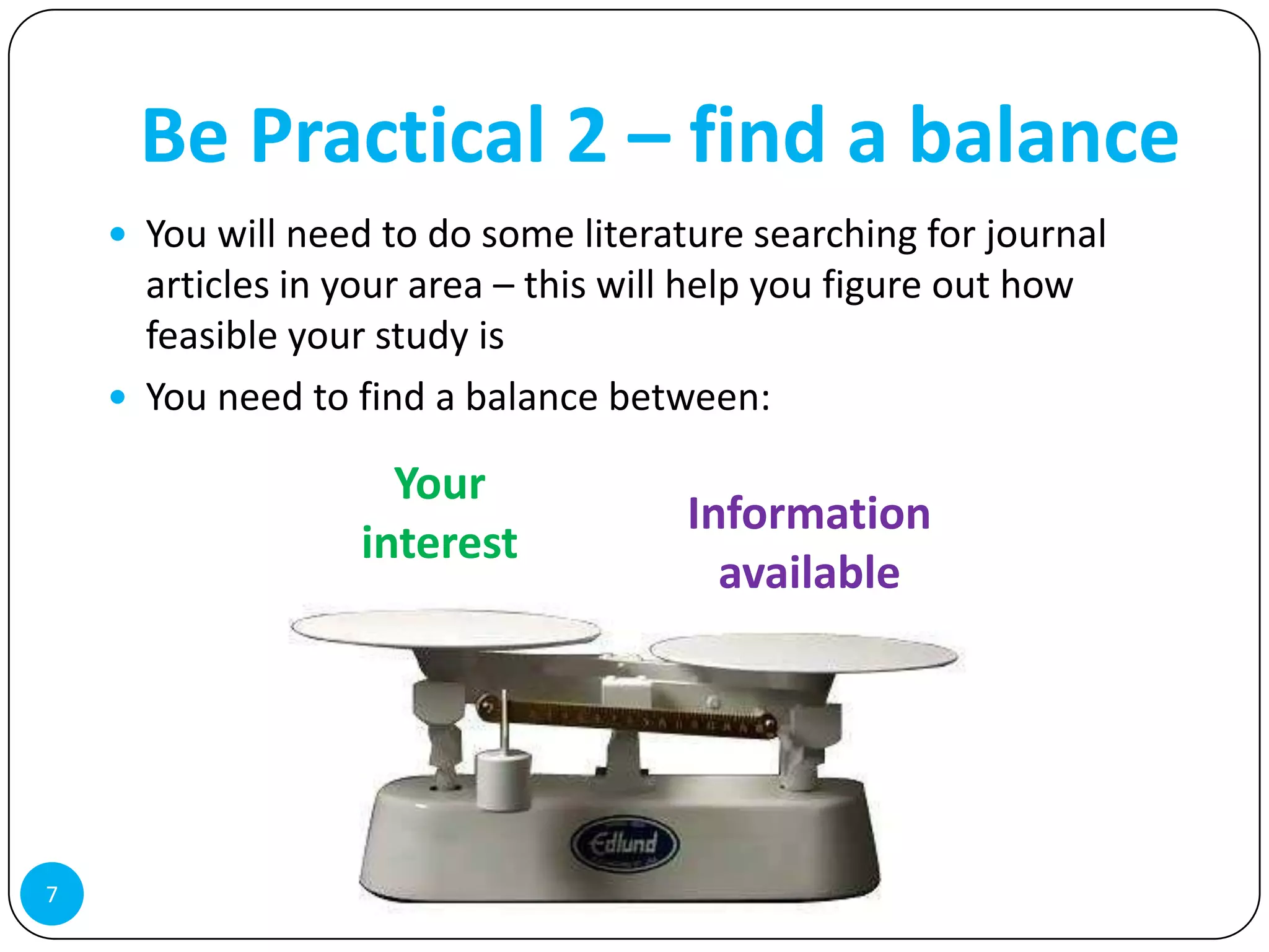 Be Practical 2 – find a balance
     You will need to do some literature searching for journal
      articles in your area – this will help you figure out how
      feasible your study is
     You need to find a balance between:

                     Your
                                       Information
                   interest
                                         available




7
 