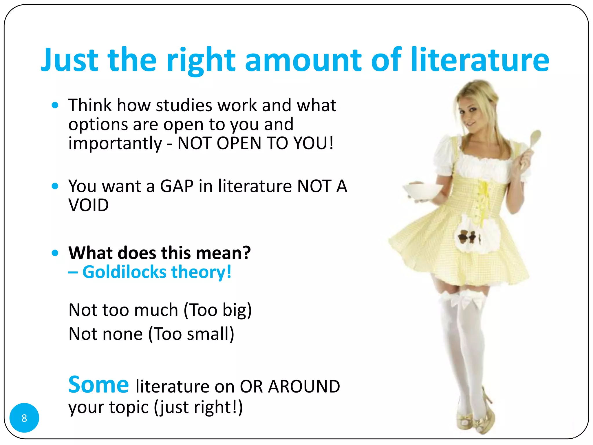 Just the right amount of literature
     Think how studies work and what
      options are open to you and
      importantly - NOT OPEN TO YOU!

     You want a GAP in literature NOT A
      VOID

     What does this mean?
      – Goldilocks theory!
      Not too much (Too big)
      Not none (Too small)

      Some literature on OR AROUND
8
      your topic (just right!)
 