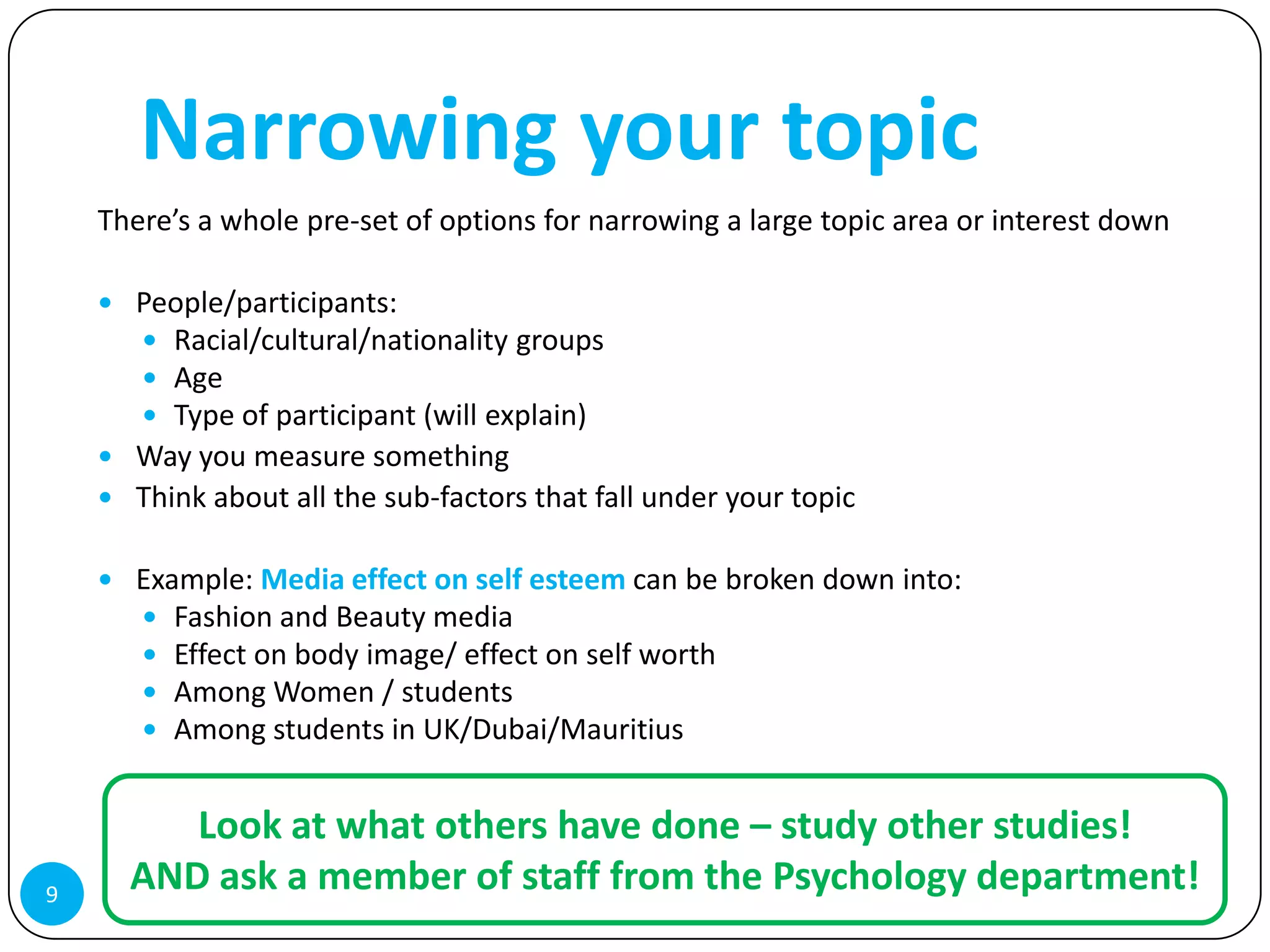 Narrowing your topic
    There’s a whole pre-set of options for narrowing a large topic area or interest down

     People/participants:
       Racial/cultural/nationality groups
       Age
       Type of participant (will explain)
     Way you measure something
     Think about all the sub-factors that fall under your topic


     Example: Media effect on self esteem can be broken down into:
       Fashion and Beauty media
       Effect on body image/ effect on self worth
       Among Women / students
       Among students in UK/Dubai/Mauritius


         Look at what others have done – study other studies!
9
      AND ask a member of staff from the Psychology department!
 