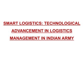 SMART LOGISTICS: TECHNOLOGICAL
ADVANCEMENT IN LOGISTICS
MANAGEMENT IN INDIAN ARMY
 