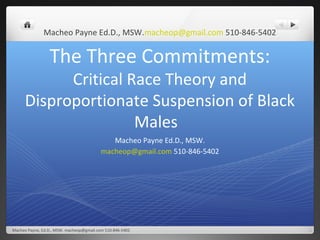 Macheo Payne Ed.D., MSW.macheop@gmail.com 510-846-5402


                 The Three Commitments:
            Critical Race Theory and
      Disproportionate Suspension of Black
                      Males
                                             Macheo Payne Ed.D., MSW.
                                          macheop@gmail.com 510-846-5402




Macheo Payne, Ed.D., MSW. macheop@gmail.com 510-846-5402
 