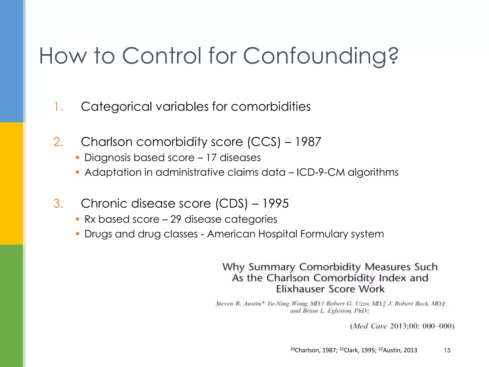 1. Categorical variables for comorbidities
2. Charlson comorbidity score (CCS) – 1987
 Diagnosis based score – 17 diseases
 Adaptation in administrative claims data – ICD-9-CM algorithms
3. Chronic disease score (CDS) – 1995
 Rx based score – 29 disease categories
 Drugs and drug classes - American Hospital Formulary system
How to Control for Confounding?
20Charlson, 1987; 21Clark, 1995; 22Austin, 2013 15
 
