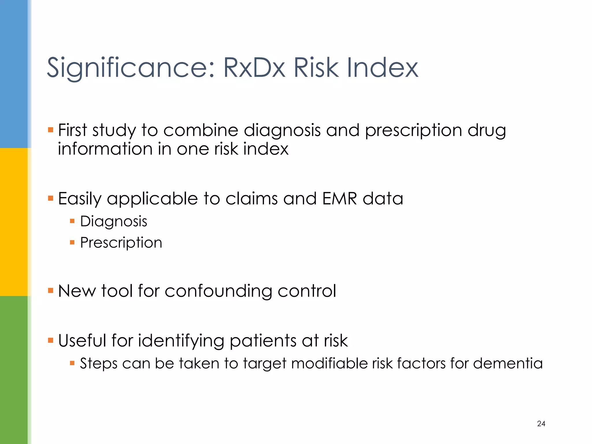  First study to combine diagnosis and prescription drug
information in one risk index
 Easily applicable to claims and EMR data
 Diagnosis
 Prescription
 New tool for confounding control
 Useful for identifying patients at risk
 Steps can be taken to target modifiable risk factors for dementia
Significance: RxDx Risk Index
24
 