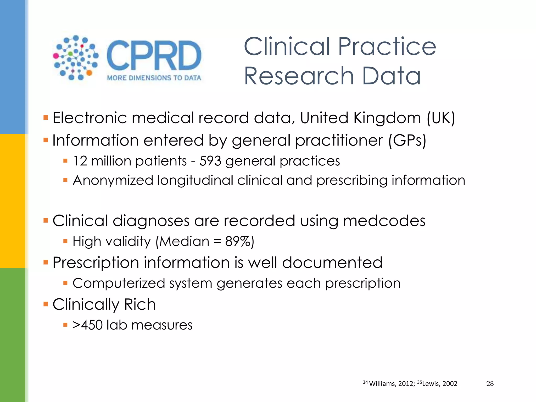  Electronic medical record data, United Kingdom (UK)
 Information entered by general practitioner (GPs)
 12 million patients - 593 general practices
 Anonymized longitudinal clinical and prescribing information
 Clinical diagnoses are recorded using medcodes
 High validity (Median = 89%)
 Prescription information is well documented
 Computerized system generates each prescription
 Clinically Rich
 >450 lab measures
Clinical Practice
Research Data
34 Williams, 2012; 35Lewis, 2002 28
 