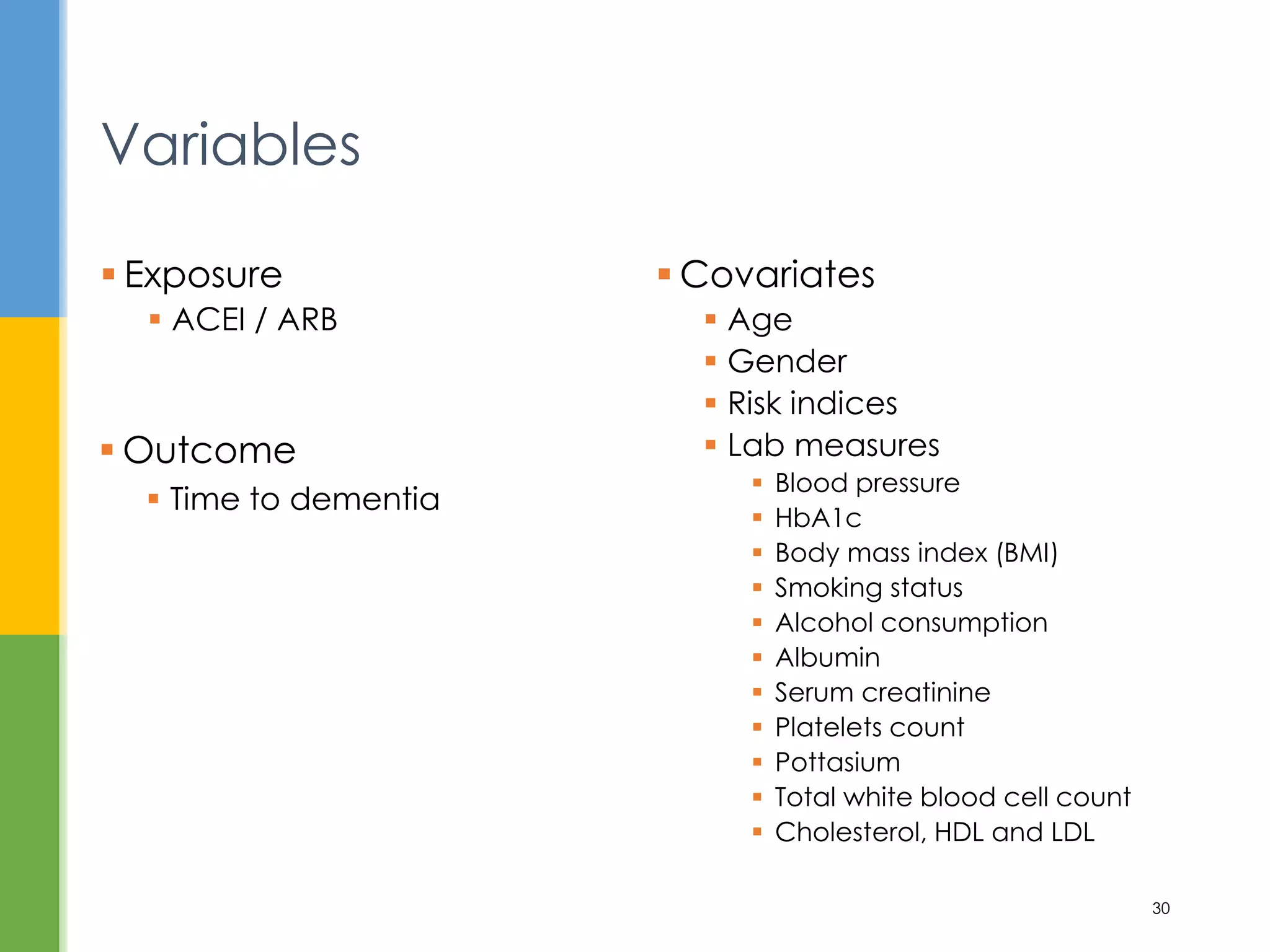  Covariates
 Age
 Gender
 Risk indices
 Lab measures
 Blood pressure
 HbA1c
 Body mass index (BMI)
 Smoking status
 Alcohol consumption
 Albumin
 Serum creatinine
 Platelets count
 Pottasium
 Total white blood cell count
 Cholesterol, HDL and LDL
 Exposure
 ACEI / ARB
Variables
30
 Outcome
 Time to dementia
 