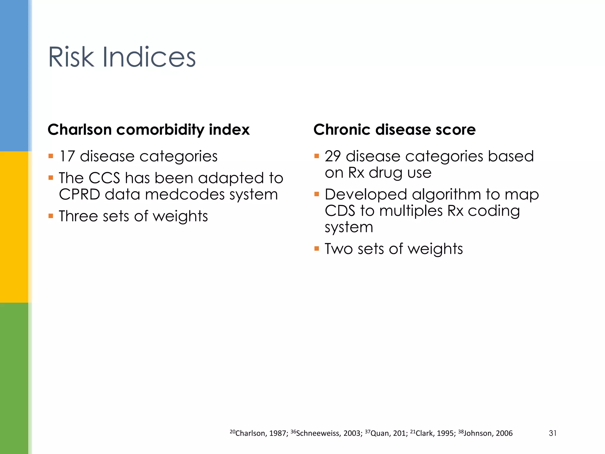  29 disease categories based
on Rx drug use
 Developed algorithm to map
CDS to multiples Rx coding
system
 Two sets of weights
Chronic disease score
 17 disease categories
 The CCS has been adapted to
CPRD data medcodes system
 Three sets of weights
Charlson comorbidity index
Risk Indices
20Charlson, 1987; 36Schneeweiss, 2003; 37Quan, 201; 21Clark, 1995; 38Johnson, 2006 31
 