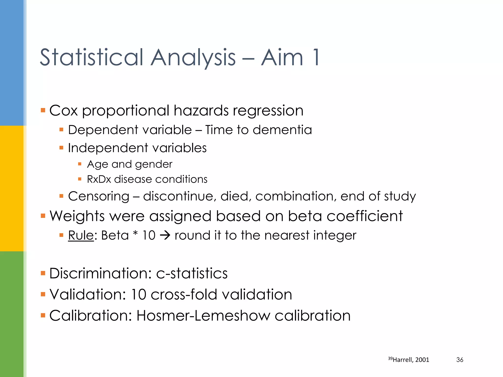  Cox proportional hazards regression
 Dependent variable – Time to dementia
 Independent variables
 Age and gender
 RxDx disease conditions
 Censoring – discontinue, died, combination, end of study
 Weights were assigned based on beta coefficient
 Rule: Beta * 10  round it to the nearest integer
 Discrimination: c-statistics
 Validation: 10 cross-fold validation
 Calibration: Hosmer-Lemeshow calibration
Statistical Analysis – Aim 1
39Harrell, 2001 36
 