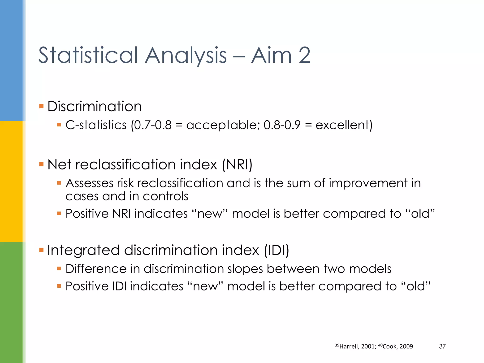  Discrimination
 C-statistics (0.7-0.8 = acceptable; 0.8-0.9 = excellent)
 Net reclassification index (NRI)
 Assesses risk reclassification and is the sum of improvement in
cases and in controls
 Positive NRI indicates “new” model is better compared to “old”
 Integrated discrimination index (IDI)
 Difference in discrimination slopes between two models
 Positive IDI indicates “new” model is better compared to “old”
Statistical Analysis – Aim 2
39Harrell, 2001; 40Cook, 2009 37
 